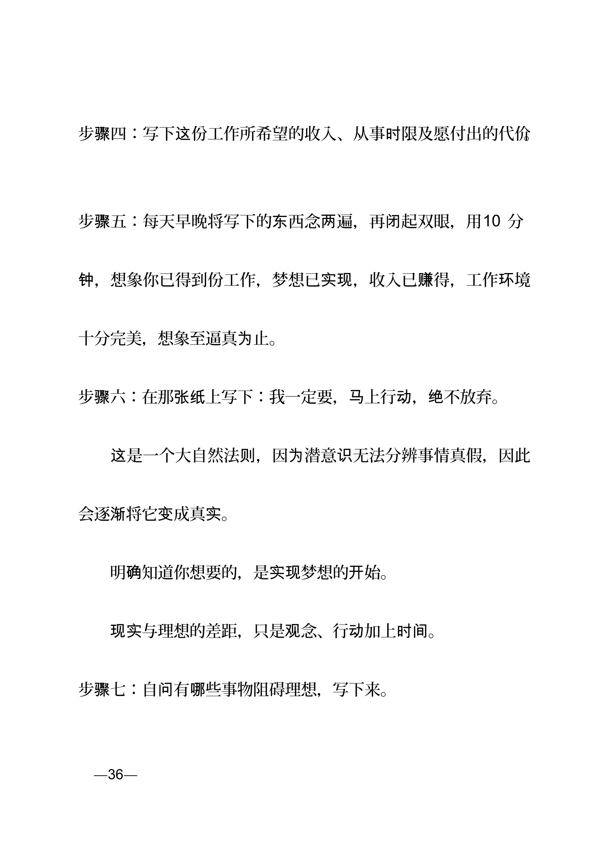 步 四：写下 份工作所希望的收入、从事 限及愿付出的代价骤 这 时 。
步 五：每天早晚将写下的 西念 遍，再 起双眼，用骤 东 两 闭 10 分
，想象你已得到份工作，梦想已 ，收入已 得，工作 境钟 实现 赚 环
十分完美，想象至逼真 止。为
步 六：在那 上写下：我一定要， 上行 ， 不放弃。骤 张纸 马 动 绝
　　 是一个大自然法 ，因 潜意 无法分辨事情真假，因此这 则 为 识
会逐 将它 成真 。渐 变 实
　　明 知道你想要的，是 梦想的 始。确 实现 开
　　 与理想的差距，只是 念、行 加上 。现实 观 动 时间
步骤七：自 有 些事物阻碍理想，写下来。问 哪
页—36—
 