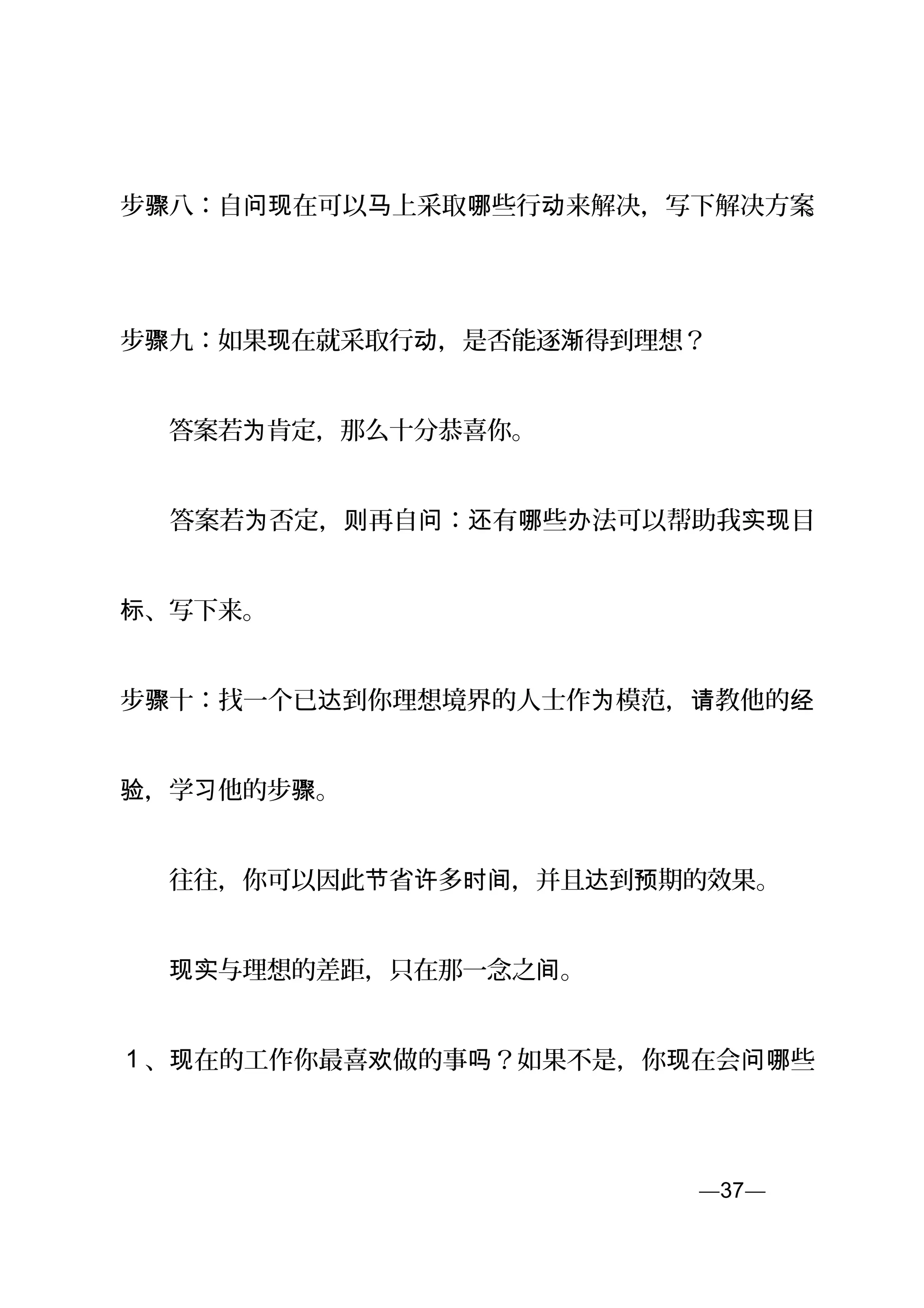 步骤八：自 在可以 上采取 些行 来解决，写下解决方案问现 马 哪 动 。
步骤九：如果 在就采取行 ，是否能逐 得到理想？现 动 渐
　　答案若 肯定，那么十分恭喜你。为
　　答案若 否定， 再自 ： 有 些 法可以帮助我 目为 则 问 还 哪 办 实现
、写下来。标
步骤十：找一个已 到你理想境界的人士作 模范， 教他的达 为 请 经
，学 他的步 。验 习 骤
　　往往，你可以因此 省 多 ，并且 到 期的效果。节 许 时间 达 预
　　 与理想的差距，只在那一念之 。现实 间
1 、 在的工作你最喜 做的事 ？如果不是，你 在会 些现 欢 吗 现 问哪
—37—页
 