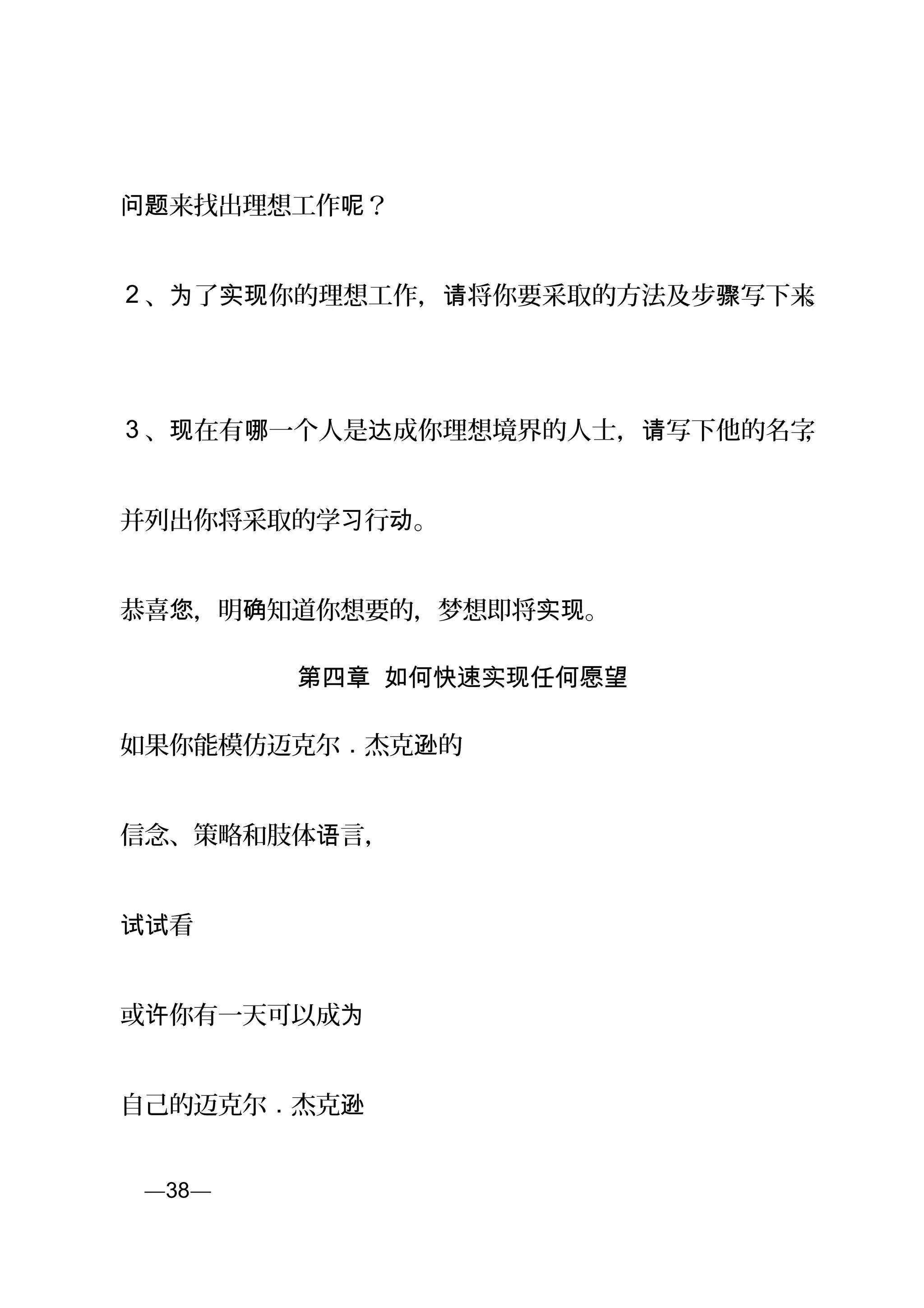 来找出理想工作 ？问题 呢
2 、 了 你的理想工作， 将你要采取的方法及步 写下来为 实现 请 骤 。
3 、 在有 一个人是 成你理想境界的人士， 写下他的名字现 哪 达 请 ，
并列出你将采取的学 行 。习 动
恭喜 ，明 知道你想要的，梦想即将 。您 确 实现
第四章 如何快速实现任何愿望
如果你能模仿迈克尔 . 杰克 的逊
信念、策略和肢体 言，语
看试试
或 你有一天可以成许 为
自己的迈克尔 . 杰克逊
页—38—
 