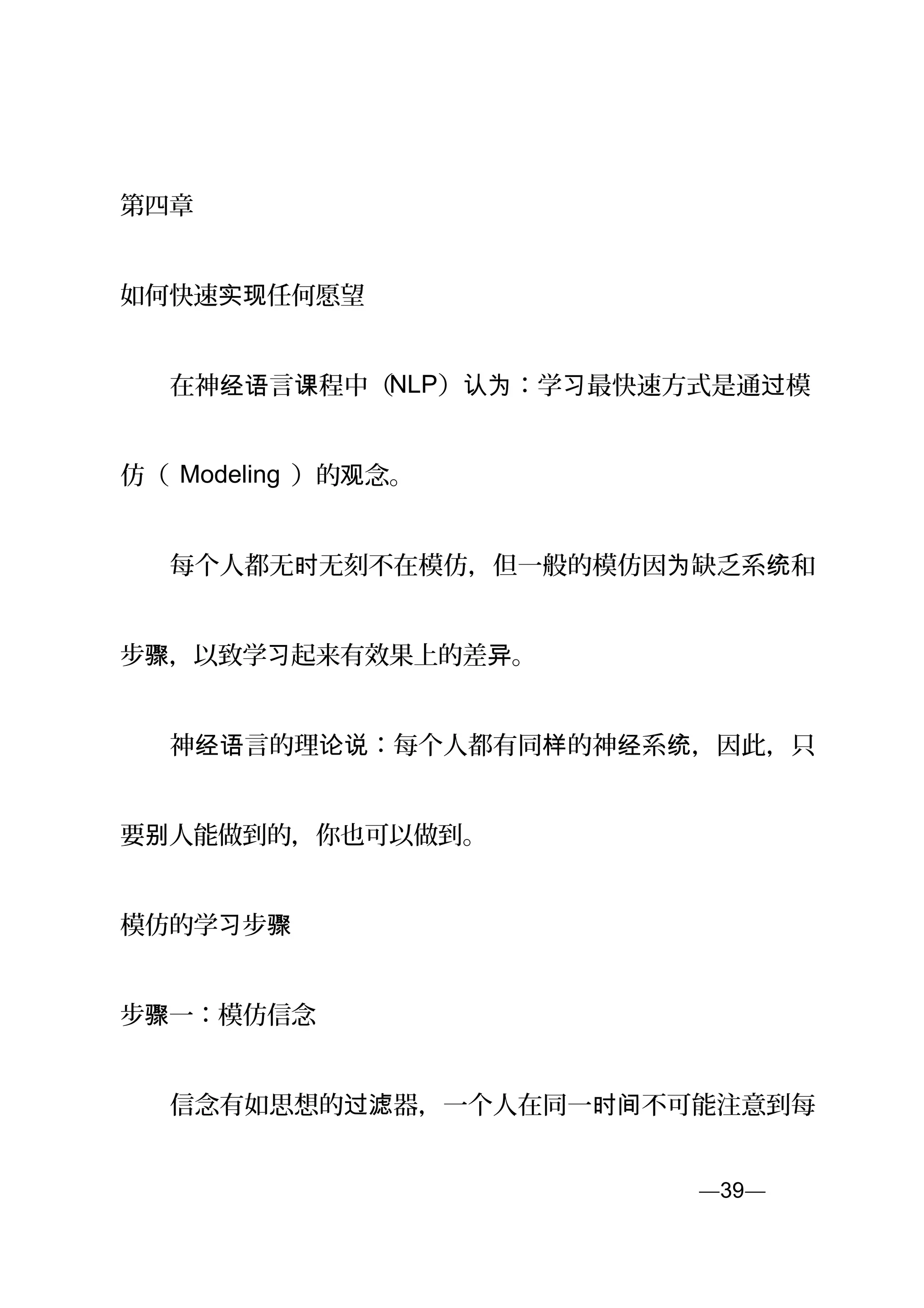 第四章
如何快速 任何愿望实现
　　在神 言 程中（经语 课 NLP） ：学 最快速方式是通 模认为 习 过
仿（ Modeling ）的 念。观
　　每个人都无 无刻不在模仿，但一般的模仿因 缺乏系 和时 为 统
步 ，以致学 起来有效果上的差 。骤 习 异
　　神 言的理 ：每个人都有同 的神 系 ，因此，只经语 论说 样 经 统
要 人能做到的，你也可以做到。别
模仿的学 步习 骤
步 一：模仿信念骤
　　信念有如思想的 器，一个人在同一 不可能注意到每过滤 时间
—39—页
 