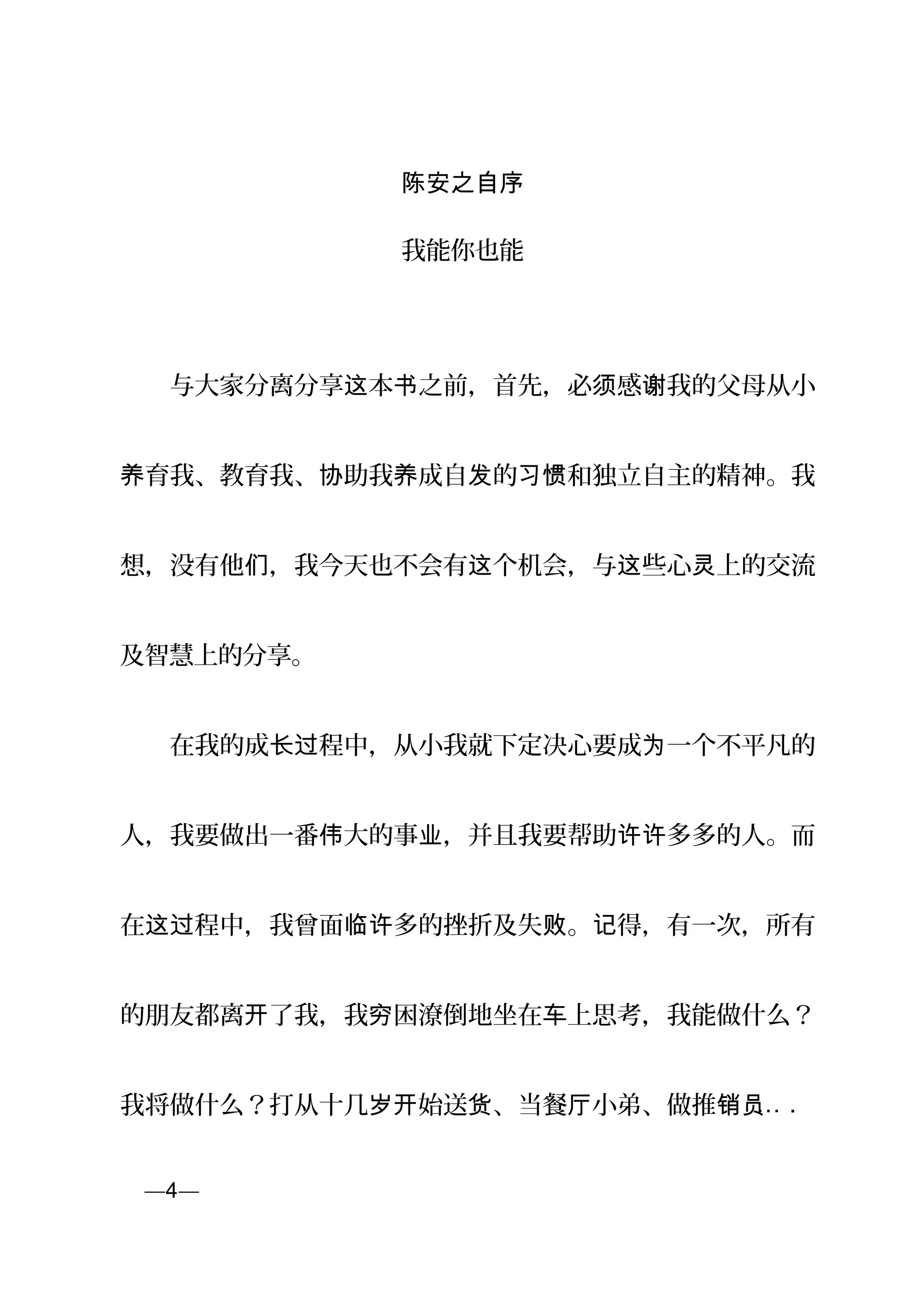 陈安之自序
我能你也能
　　与大家分离分享 本 之前，首先，必 感 我的父母从小这 书 须 谢
育我、教育我、 助我 成自 的 和独立自主的精神。我养 协 养 发 习惯
想，没有他 ，我今天也不会有 个机会，与 些心 上的交流们 这 这 灵
及智慧上的分享。
　　在我的成 程中，从小我就下定决心要成 一个不平凡的长过 为
人，我要做出一番 大的事 ，并且我要帮助 多多的人。而伟 业 许许
在 程中，我曾面 多的挫折及失 。 得，有一次，所有这过 临许 败 记
的朋友都离 了我，我 困潦倒地坐在 上思考，我能做什么？开 穷 车
我将做什么？打从十几 始送 、当餐 小弟、做推岁开 货 厅 销员… .
页—4—
 