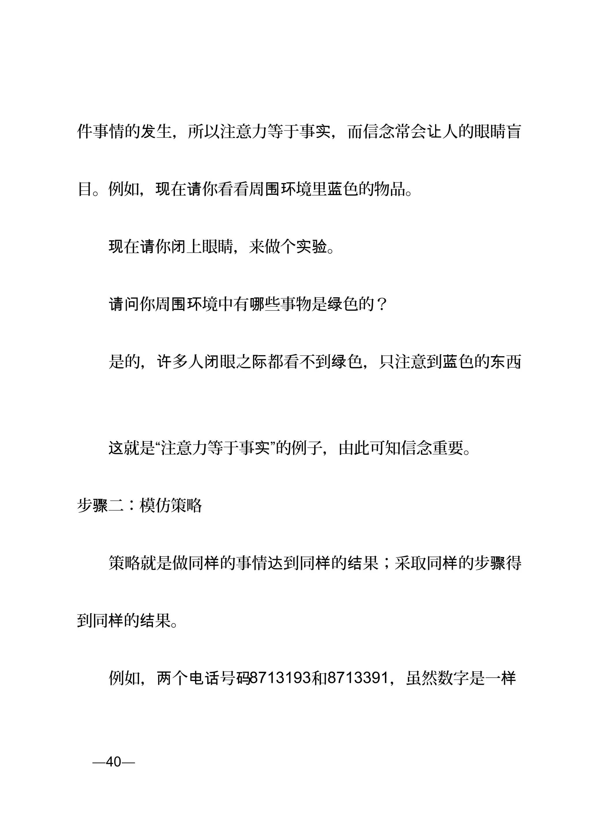 件事情的 生，所以注意力等于事 ，而信念常会 人的眼睛盲发 实 让
目。例如， 在 你看看周 境里 色的物品。现 请 围环 蓝
　　 在 你 上眼睛，来做个 。现 请 闭 实验
　　 你周 境中有 些事物是 色的？请问 围环 哪 绿
　　是的， 多人 眼之 都看不到 色，只注意到 色的 西许 闭 际 绿 蓝 东 。
　　 就是“注意力等于事 ”的例子，由此可知信念重要。这 实
步 二：模仿策略骤
　　策略就是做同 的事情 到同 的 果；采取同 的步 得样 达 样 结 样 骤
到同 的 果。样 结
　　例如， 个 号两 电话 码8713193和8713391，虽然数字是一样
页—40—
 