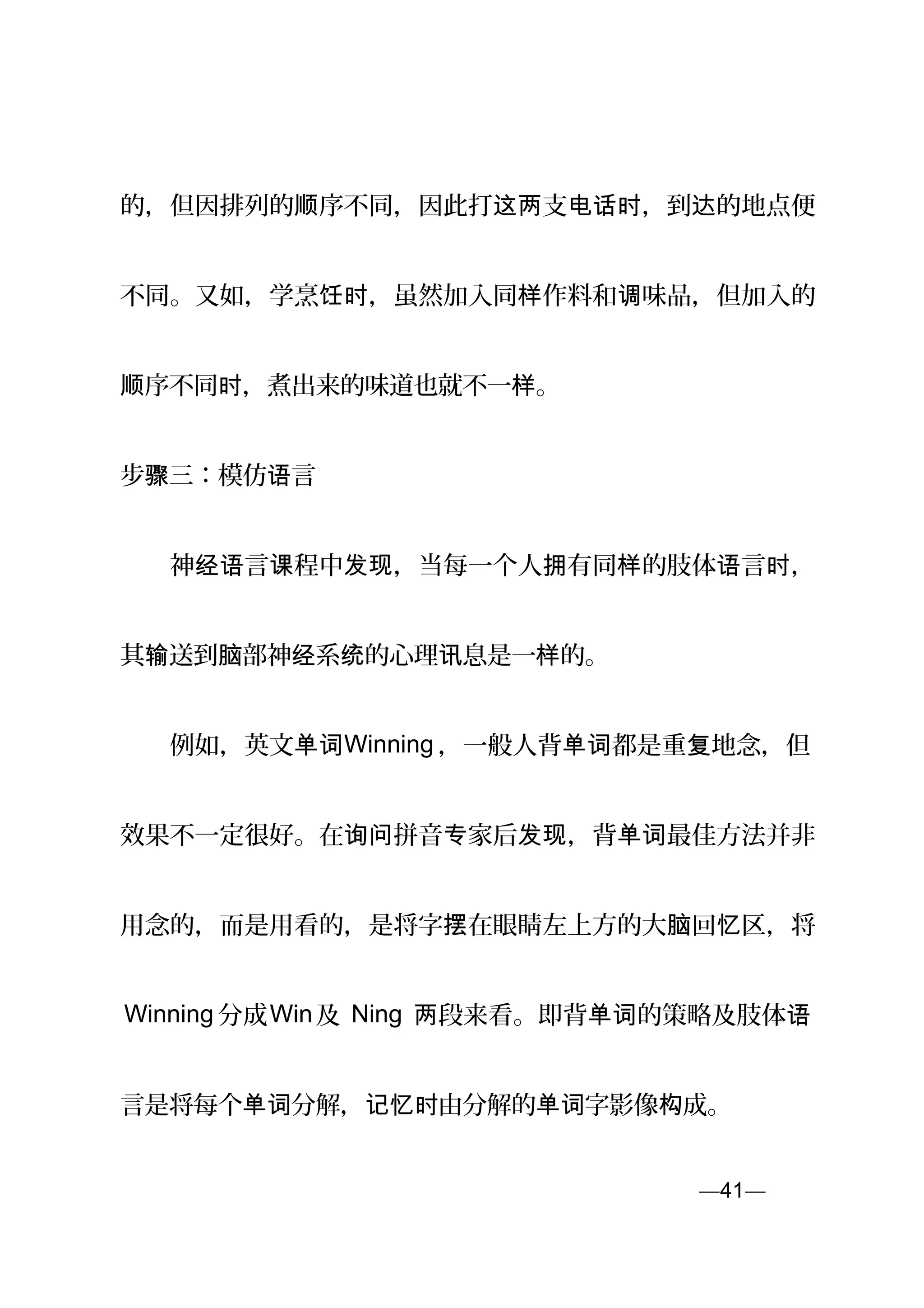 的，但因排列的 序不同，因此打 支 ，到 的地点便顺 这两 电话时 达
不同。又如，学烹 ，虽然加入同 作料和 味品，但加入的饪时 样 调
序不同 ，煮出来的味道也就不一 。顺 时 样
步 三：模仿 言骤 语
　　神 言 程中 ，当每一个人 有同 的肢体 言 ，经语 课 发现 拥 样 语 时
其 送到 部神 系 的心理 息是一 的。输 脑 经 统 讯 样
　　例如，英文单词Winning ，一般人背 都是重 地念，但单词 复
效果不一定很好。在 拼音 家后 ，背 最佳方法并非询问 专 发现 单词
用念的，而是用看的，是将字 在眼睛左上方的大 回 区，将摆 脑 忆
Winning 分成Win及 Ning 段来看。即背 的策略及肢体两 单词 语
言是将每个 分解， 由分解的 字影像 成。单词 记忆时 单词 构
—41—页
 