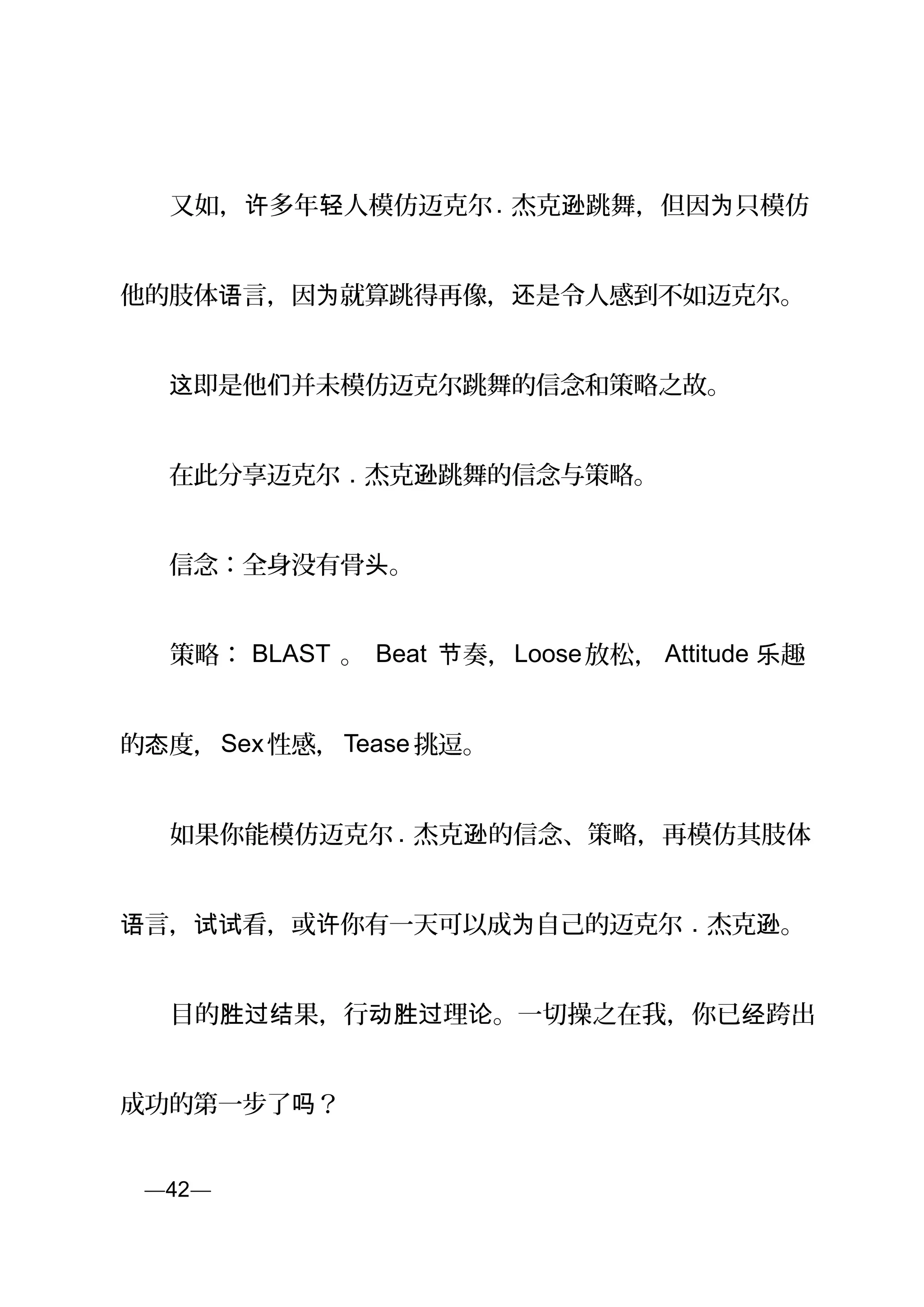 　　又如， 多年 人模仿迈克尔许 轻 . 杰克 跳舞，但因 只模仿逊 为
他的肢体 言，因 就算跳得再像， 是令人感到不如迈克尔。语 为 还
　　 即是他 并未模仿迈克尔跳舞的信念和策略之故。这 们
　　在此分享迈克尔 . 杰克 跳舞的信念与策略。逊
　　信念：全身没有骨 。头
　　策略： BLAST 。 Beat 奏，节 Loose放松， Attitude 趣乐
的 度，态 Sex性感，Tease 挑逗。
　　如果你能模仿迈克尔 . 杰克 的信念、策略，再模仿其肢体逊
言， 看，或 你有一天可以成 自己的迈克尔语 试试 许 为 . 杰克 。逊
　　目的 果，行 理 。一切操之在我，你已 跨出胜过结 动胜过 论 经
成功的第一步了 ？吗
页—42—
 