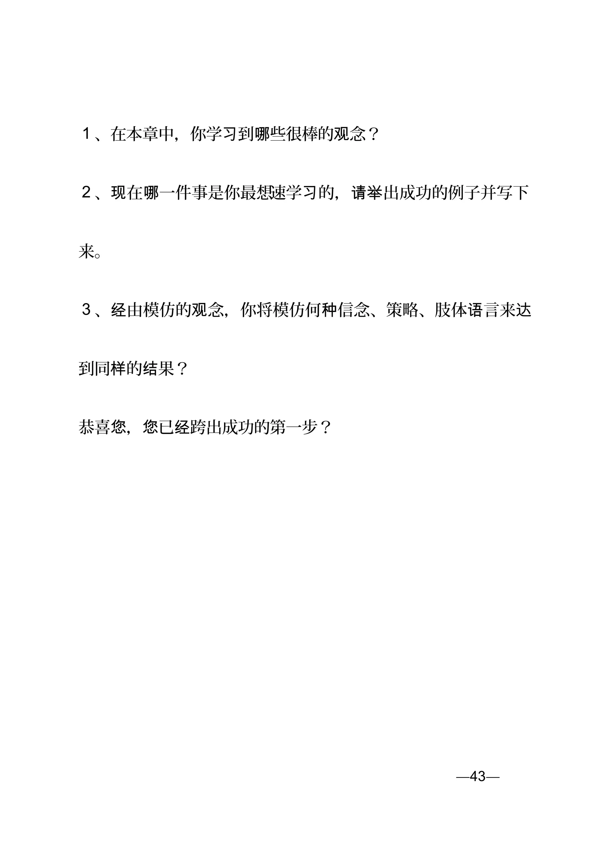 1 、在本章中，你学 到 些很棒的 念？习 哪 观
2 、 在 一件事是你最想现 哪 速学 的， 出成功的例子并写下习 请举
来。
3 、 由模仿的 念，你将模仿何 信念、策略、肢体 言来经 观 种 语 达
到同 的 果？样 结
恭喜 ， 已 跨出成功的第一步？您 您 经
—43—页
 