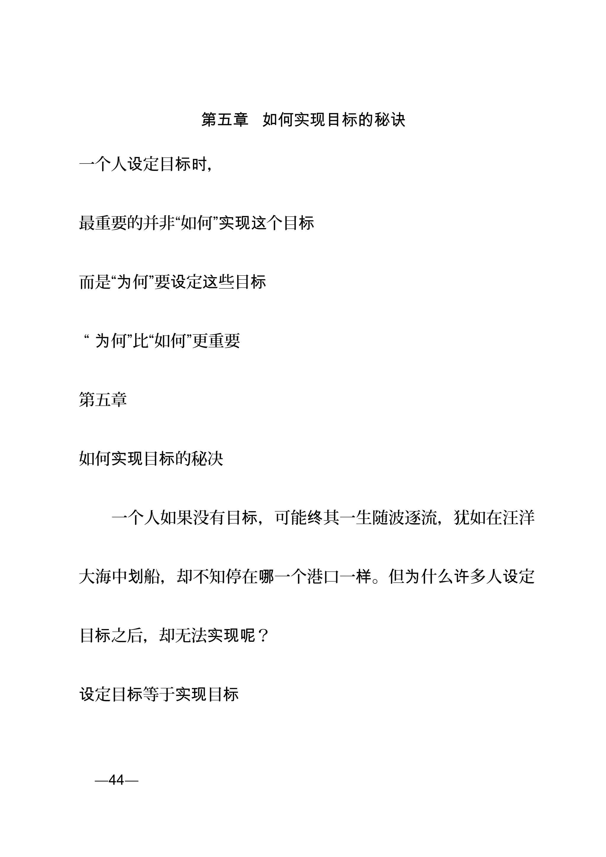 第五章 如何实现目标的秘诀
一个人 定目 ，设 标时
最重要的并非“如何” 个目实现这 标
而是“ 何”要 定 些目为 设 这 标
“ 何”比“如何”更重要为
第五章
如何 目 的实现 标 秘决
　　一个人如果没有目 ，可能 其一生随波逐流，犹如在汪洋标 终
大海中 船，却不知停在 一个港口一 。但 什么 多人 定划 哪 样 为 许 设
目 之后，却无法 ？标 实现呢
定目 等于 目设 标 实现 标
页—44—
 