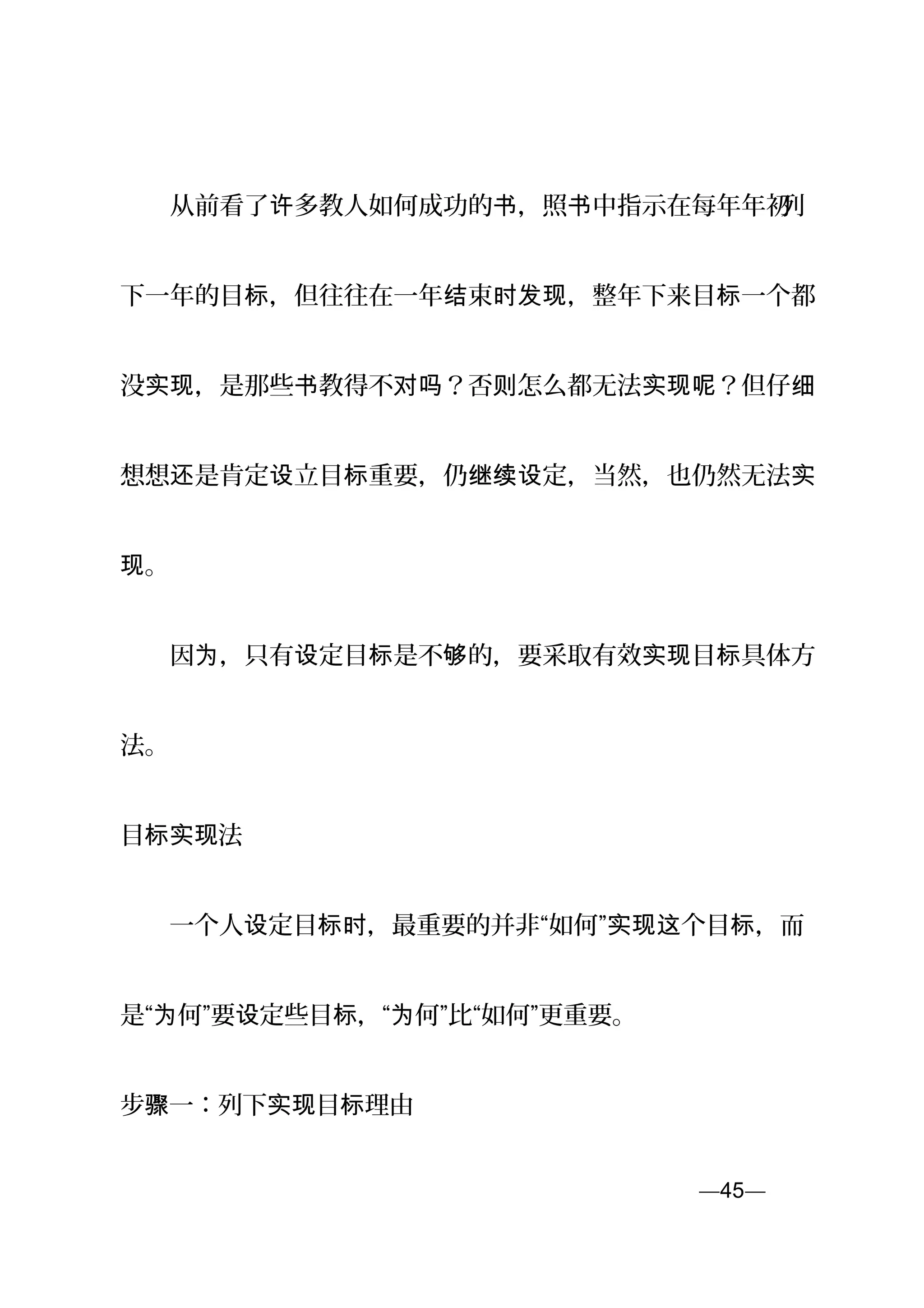 　　从前看了 多教人如何成功的 ，照 中指示在每年年初许 书 书 列
下一年的目 ，但往往在一年 束 ，整年下来目 一个都标 结 时发现 标
没 ，是那些 教得不 ？否 怎么都无法 ？但仔实现 书 对吗 则 实现呢 细
想想 是肯定 立目 重要，仍 定，当然，也仍然无法还 设 标 继续设 实
。现
　　因 ，只有 定目 是不 的，要采取有效 目 具体方为 设 标 够 实现 标
法。
目标实现法
　　一个人 定目 ，最重要的并非“如何” 个目 ，而设 标时 实现这 标
是“ 何”要 定些目 ，“ 何”比“如何”更重要。为 设 标 为
步 一：骤 列下 目 理由实现 标
—45—页
 
