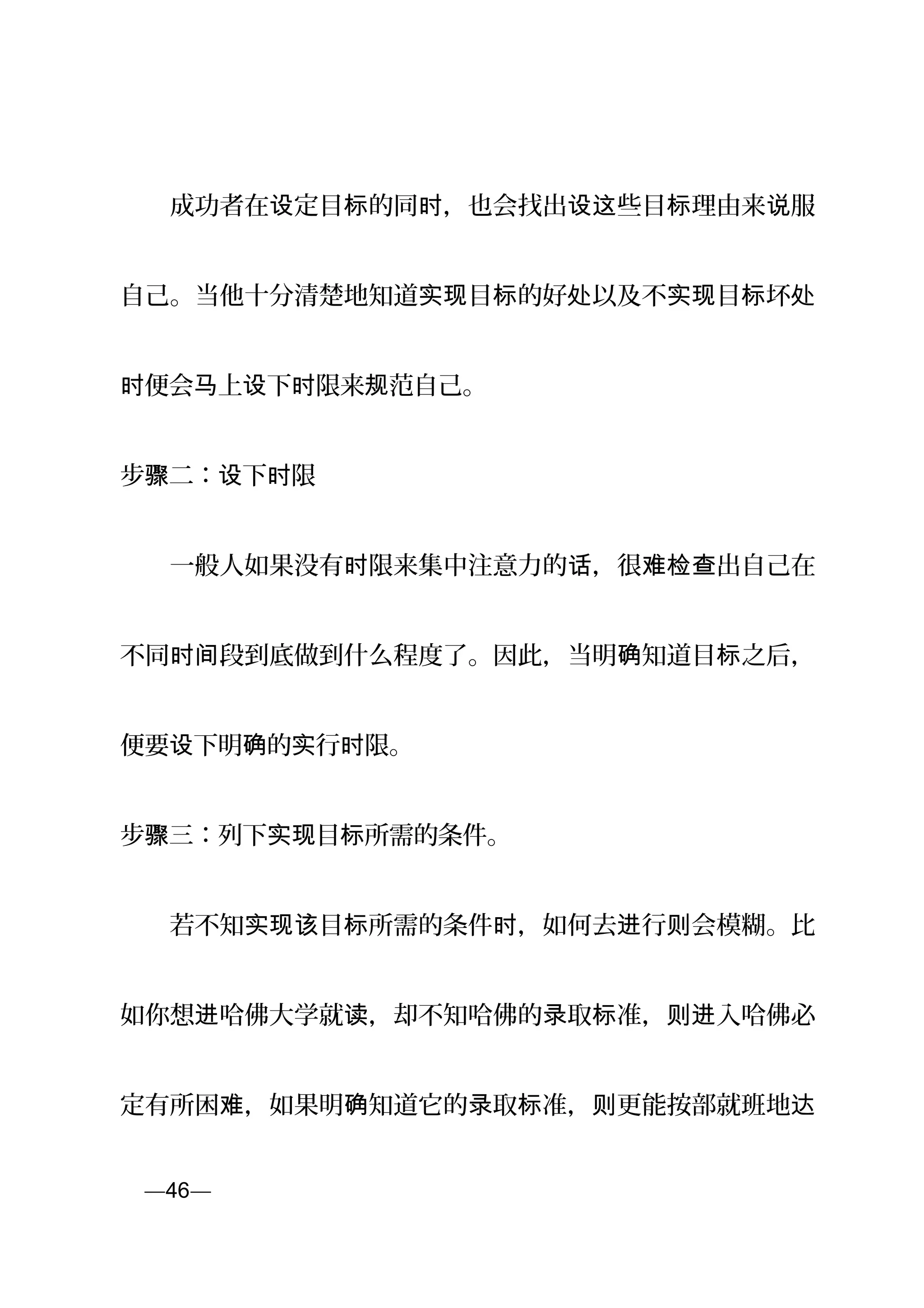 　　成功者在 定目 的同 ，也会找出 些目 理由来 服设 标 时 设这 标 说
自己。当他十分清楚地知道 目 的好 以及不 目 坏实现 标 处 实现 标 处
便会 上 下 限来 范自己。时 马 设 时 规
步 二： 下 限骤 设 时
　　一般人如果没有 限来集中注意力的 ，很 出自己在时 话 难检查
不同 段到底做到什么程度了。因此，当明 知道目 之后，时间 确 标
便要 下明 的 行 限。设 确 实 时
步 三：骤 列下 目 所需的条件。实现 标
　　若不知 目 所需的条件 ，如何去 行 会模糊。比实现该 标 时 进 则
如你想 哈佛大学就 ，却不知哈佛的 取 准， 入哈佛必进 读 录 标 则进
定有所困 ，如果明 知道它的 取 准， 更能按部就班地难 确 录 标 则 达
页—46—
 