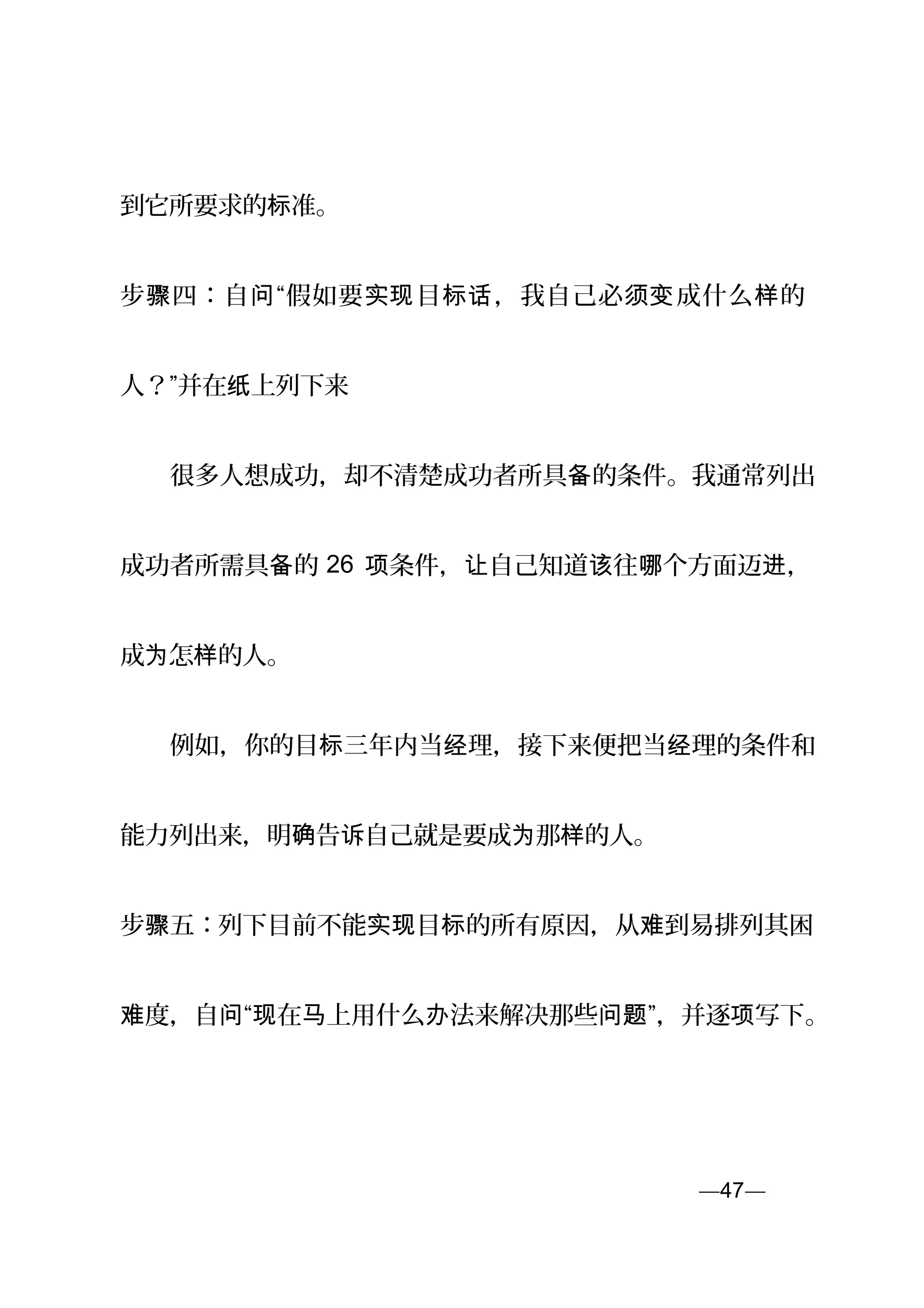 到它所要求的 准。标
步 四：自 “假如要 目 ，我自己必 成什么 的骤 问 实现 标话 须变 样
人？”并在 上列下来纸
　　很多人想成功，却不清楚成功者所具 的条件。我通常列出备
成功者所需具 的备 26 条件， 自己知道 往 个方面迈 ，项 让 该 哪 进
成 怎 的人。为 样
　　例如，你的目 三年内当 理，接下来便把当 理的条件和标 经 经
能力列出来，明 告 自己就是要成 那 的人。确 诉 为 样
步 五：骤 列下目前不能 目 的所有原因，从 到易排列其困实现 标 难
度，自 “ 在 上用什么 法来解决那些 ”，并逐 写下难 问 现 马 办 问题 项 。
—47—页
 
