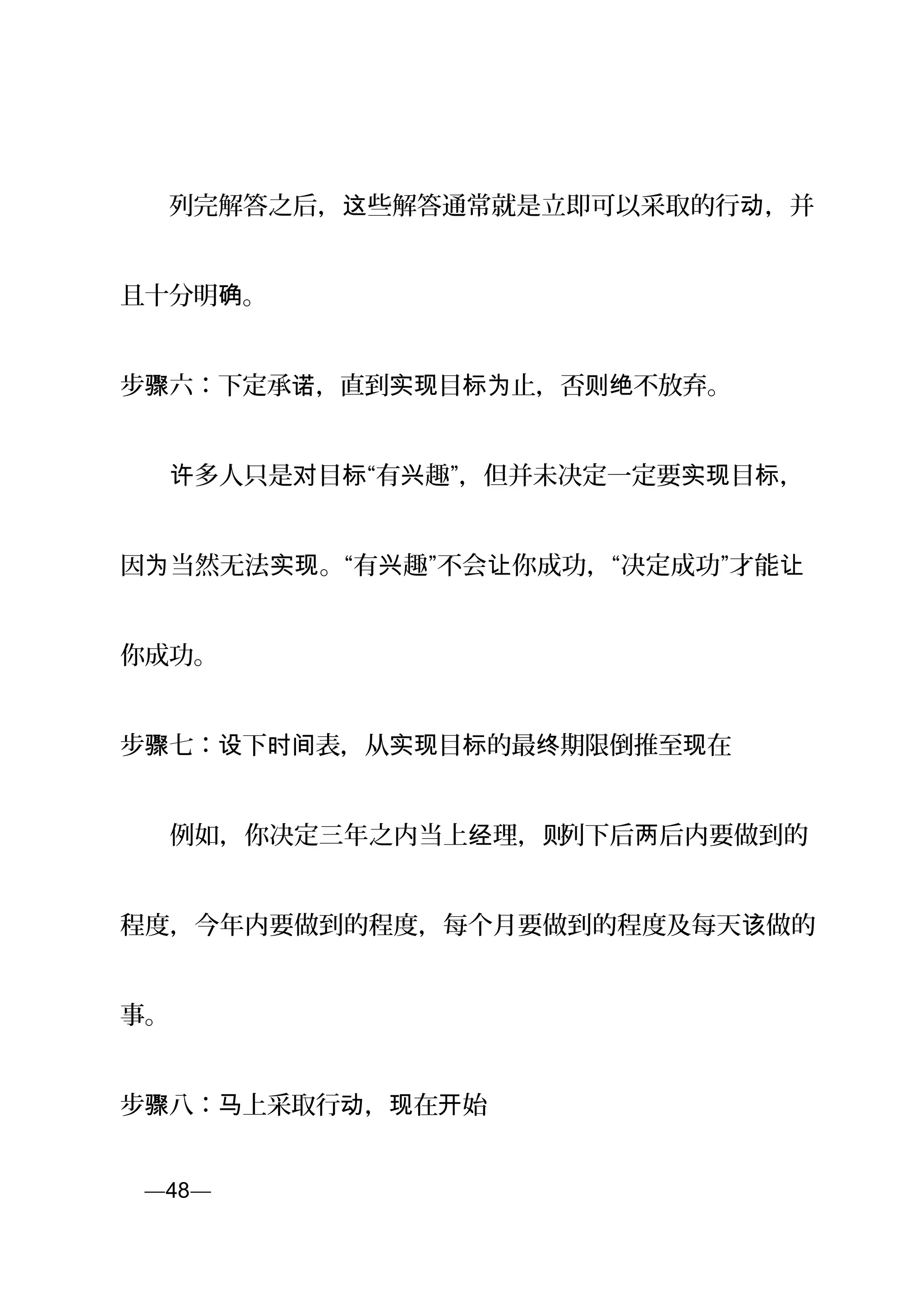 　　列完解答之后， 些解答通常就是立即可以采取的行 ，并这 动
且十分明 。确
步 六：下定承 ，直到 目 止，否 不放弃。骤 诺 实现 标为 则绝
　　 多人只是 目 “有 趣”，但并未决定一定要 目 ，许 对 标 兴 实现 标
因 当然无法 。“有 趣”不会 你成功，“决定成功”才能为 实现 兴 让 让
你成功。
步骤七： 下 表，从 目 的最 期限设 时间 实现 标 终 倒推至 在现
　　例如，你决定三年之内当上 理，经 则列下后 后内要做到的两
程度，今年内要做到的程度，每个月要做到的程度及每天 做的该
事。
步骤八： 上采取行 ， 在 始马 动 现 开
页—48—
 