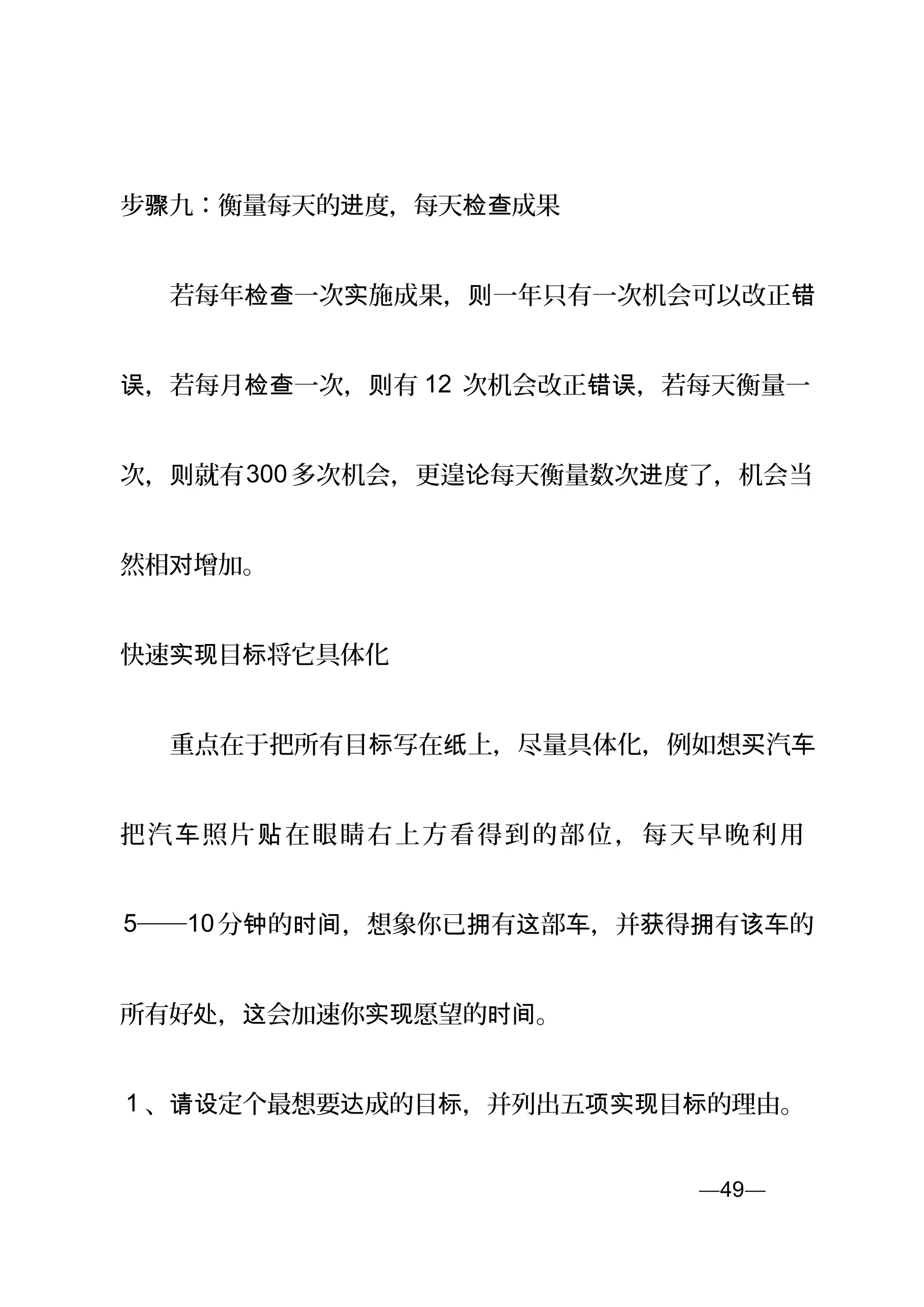 步骤九：衡量每天的 度，每天 成果进 检查
　　若每年 一次 施成果， 一年只有一次机会可以改正检查 实 则 错
，若每月 一次， 有误 检查 则 12 次机会改正 ，若每天衡量一错误
次， 就有则 300 多次机会，更遑 每天衡量数次 度了，机会当论 进
然相 增加。对
快速 目 将它具体化实现 标
　　重点在于把所有目 写在 上，尽量具体化，例如想 汽标 纸 买 车
把汽 照片 在眼睛右上方看得到的部位，每天早晚利用车 贴
5──10分 的 ，想象你已 有 部 ，并 得 有 的钟 时间 拥 这 车 获 拥 该车
所有好 ， 会加速你 愿望的 。处 这 实现 时间
1 、 定个最想要 成的目 ，并列出五 目 的理由。请设 达 标 项实现 标
—49—页
 