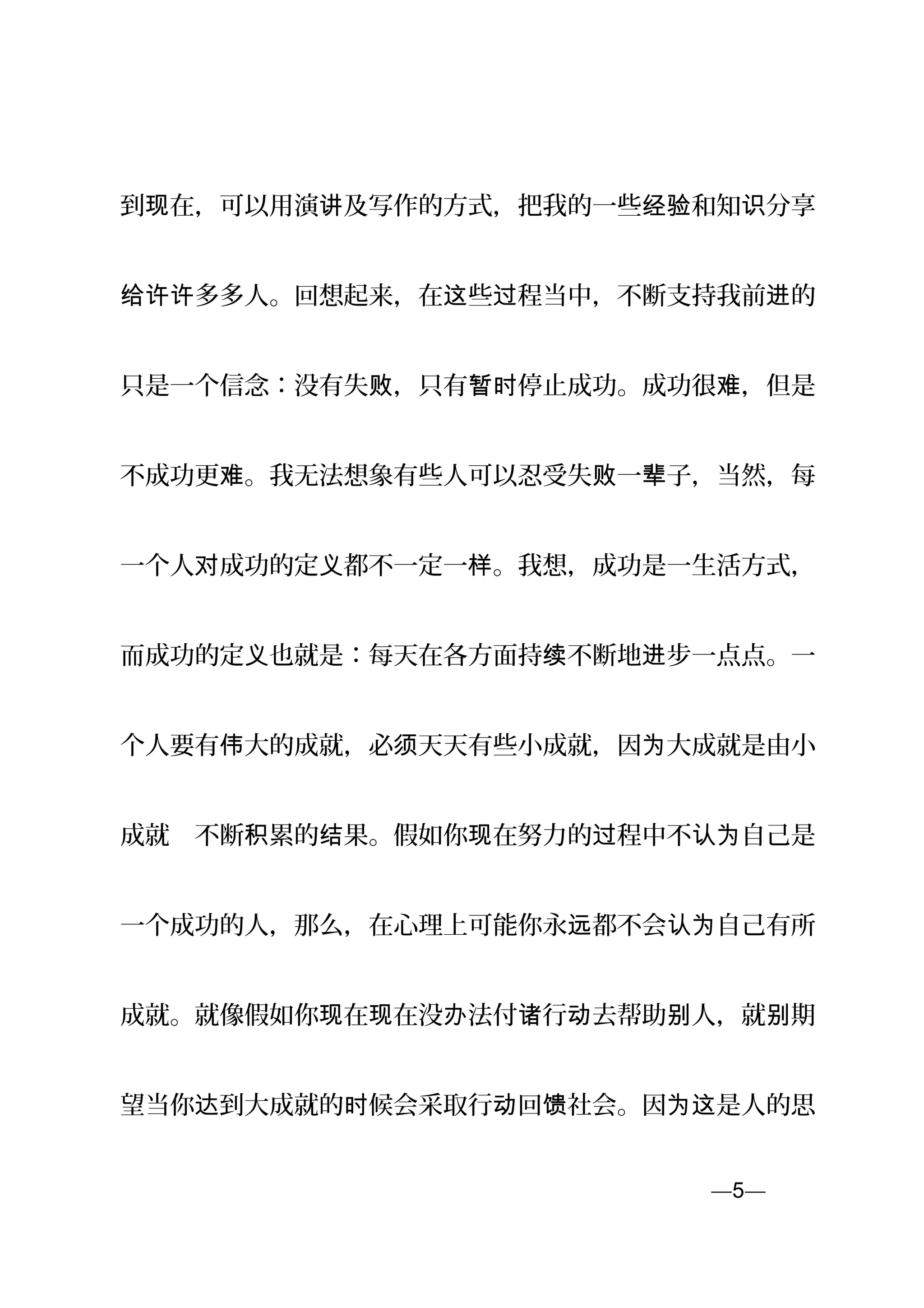 到 在，可以用演 及写作的方式，把我的一些 和知 分享现 讲 经验 识
多多人。回想起来，在 些 程当中，不断支持我前 的给许许 这 过 进
只是一个信念：没有失 ，只有 停止成功。成功很 ，但是败 暂时 难
不成功更 。我无法想象有些人可以忍受失 一 子，当然，每难 败 辈
一个人 成功的定 都不一定一 。我想，成功是一生活方式，对 义 样
而成功的定 也就是：每天在各方面持 不断地 步一点点。一义 续 进
个人要有 大的成就，必 天天有些小成就，因 大成就是由小伟 须 为
成就　不断 累的 果。假如你 在努力的 程中不 自己是积 结 现 过 认为
一个成功的人，那么，在心理上可能你永 都不会 自己有所远 认为
成就。就像假如你 在 在没 法付 行 去帮助 人，就 期现 现 办 诸 动 别 别
望当你 到大成就的 候会采取行 回 社会。因 是人的思达 时 动 馈 为这
—5—页
 