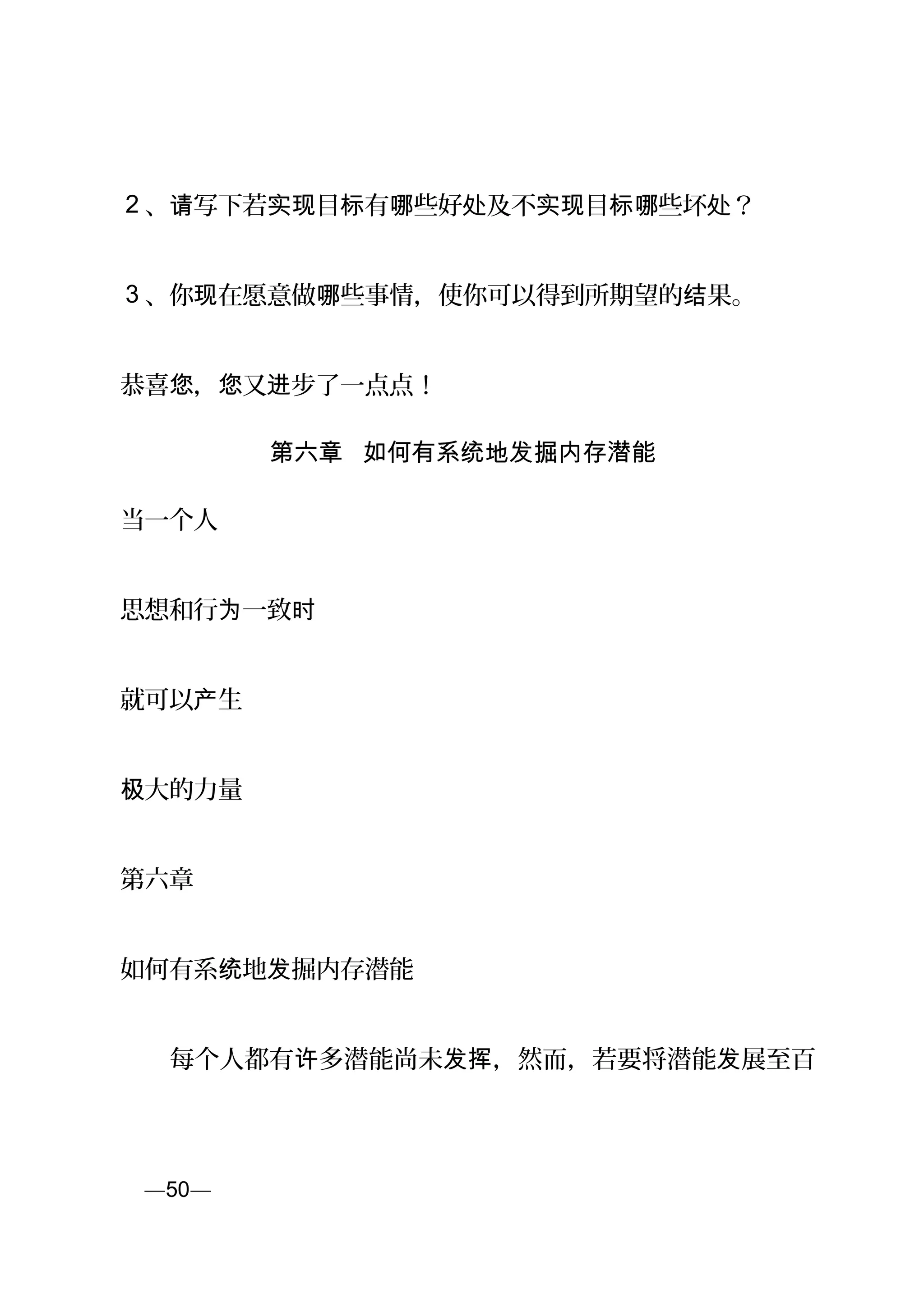 2 、 写下若 目 有 些好 及不 目 些坏 ？请 实现 标 哪 处 实现 标哪 处
3 、你 在愿意做 些事情，使你可以得到所期望的 果。现 哪 结
恭喜 ， 又 步了一点点！您 您 进
第六章 如何有系统地发掘内存潜能
当一个人
思想和行 一致为 时
就可以 生产
大的力量极
第六章
如何有系 地 掘内存潜能统 发
　　每个人都有 多潜能尚未 ，然而，若要将潜能 展至百许 发挥 发
页—50—
 
