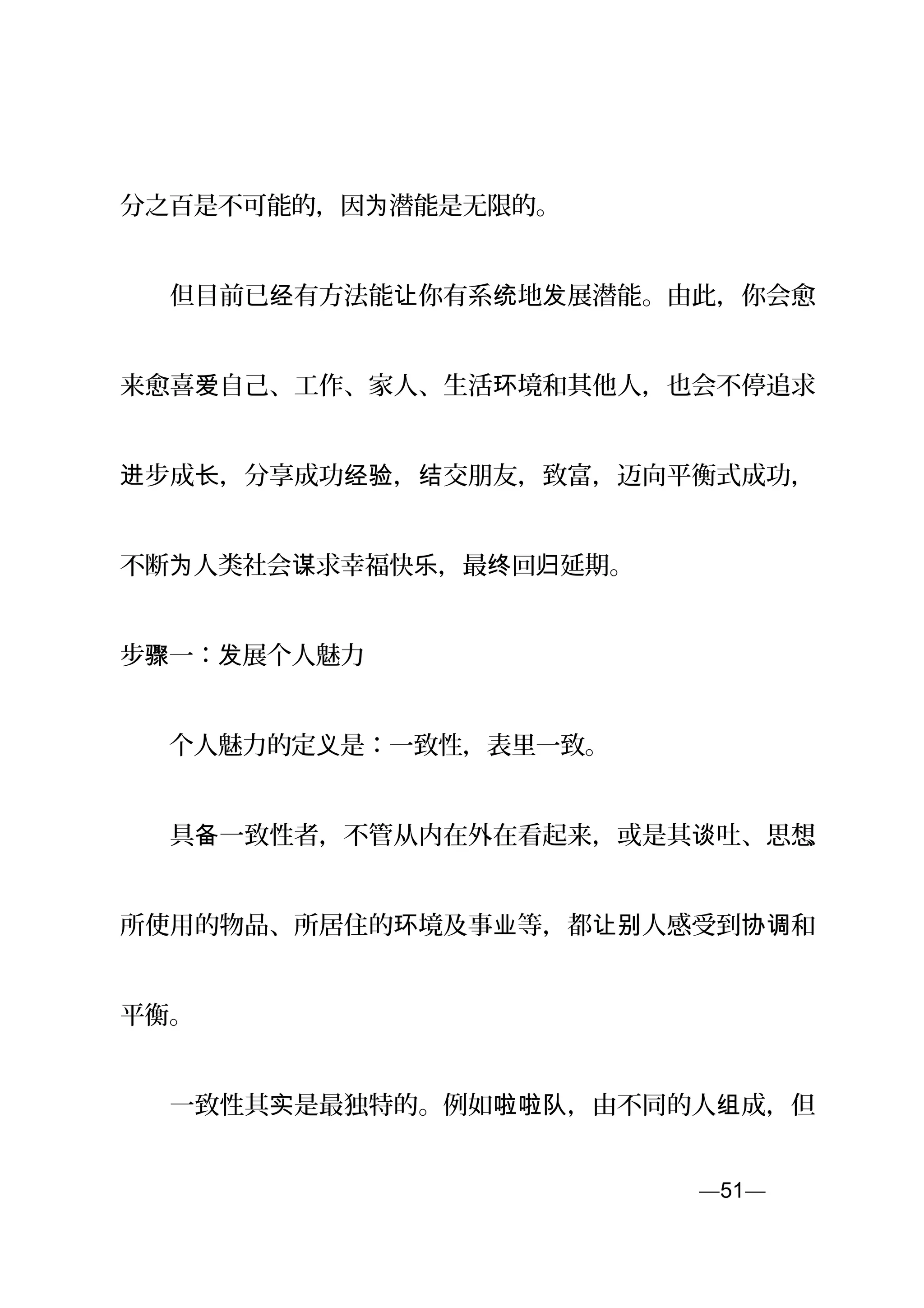 分之百是不可能的，因 潜能是无限的。为
　　但目前已 有方法能 你有系 地 展潜能。由此，你会愈经 让 统 发
来愈喜 自己、工作、家人、生活 境和其他人，也会不停追求爱 环
步成 ，分享成功 ， 交朋友，致富，迈向平衡式成功，进 长 经验 结
不断 人类社会 求幸福快 ，最 回 延期。为 谋 乐 终 归
步 一： 展个人魅力骤 发
　　个人魅力的定 是：一致性，表里一致。义
　　具 一致性者，不管从内在外在看起来，或是其 吐、思想备 谈 、
所使用的物品、所居住的 境及事 等，都 人感受到 和环 业 让别 协调
平衡。
　　一致性其 是最独特的。例如 ，由不同的人 成，但实 啦啦队 组
—51—页
 