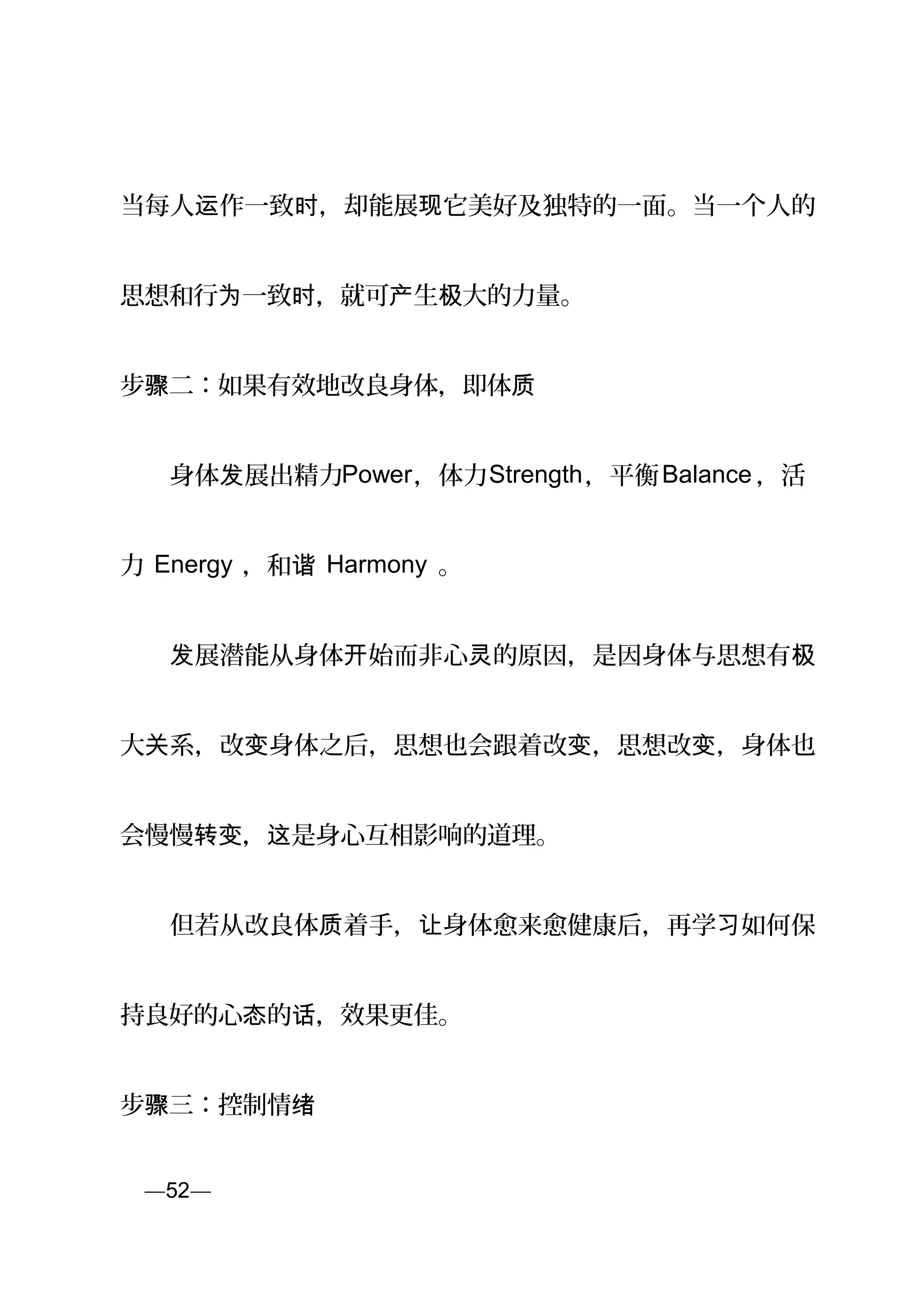 当每人 作一致 ，却能展 它美好及独特的一面。当一个人的运 时 现
思想和行 一致 ，就可 生 大的力量。为 时 产 极
步 二：如果有效地改良身体，即体骤 质
　　身体 展出精力发 Power，体力Strength，平衡Balance ，活
力 Energy ，和谐 Harmony 。
　　 展潜能从身体 始而非心 的原因，是因身体与思想有发 开 灵 极
大 系，改 身体之后，思想也会跟着改 ，思想改 ，身体也关 变 变 变
会慢慢 ， 是身心互相影响的道理。转变 这
　　但若从改良体 着手， 身体愈来愈健康后，再学 如何保质 让 习
持良好的心 的 ，效果更佳。态 话
步 三：控制情骤 绪
页—52—
 