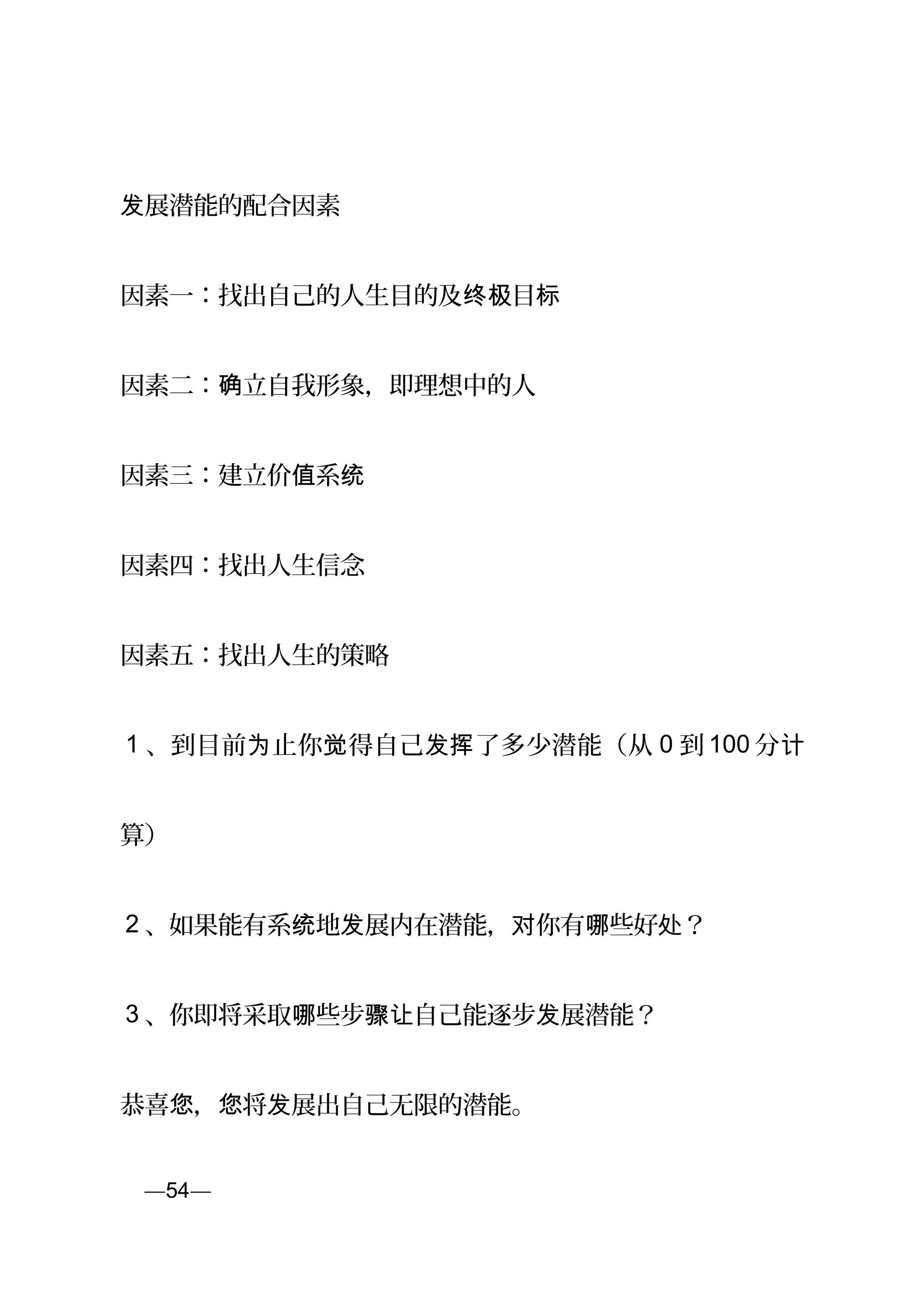 展潜能的配合因素发
因素一：找出自己的人生目的及 目终极 标
因素二： 立自我形象，即理想中的人确
因素三：建立价 系值 统
因素四：找出人生信念
因素五：找出人生的策略
1 、到目前 止你 得自己 了多少潜能（从为 觉 发挥 0 到 100 分计
算）
2 、如果能有系 地 展内在潜能， 你有 些好 ？统 发 对 哪 处
3 、你即将采取 些步 自己能逐步 展潜能？哪 骤让 发
恭喜 ， 将 展出自己无限的潜能。您 您 发
页—54—
 