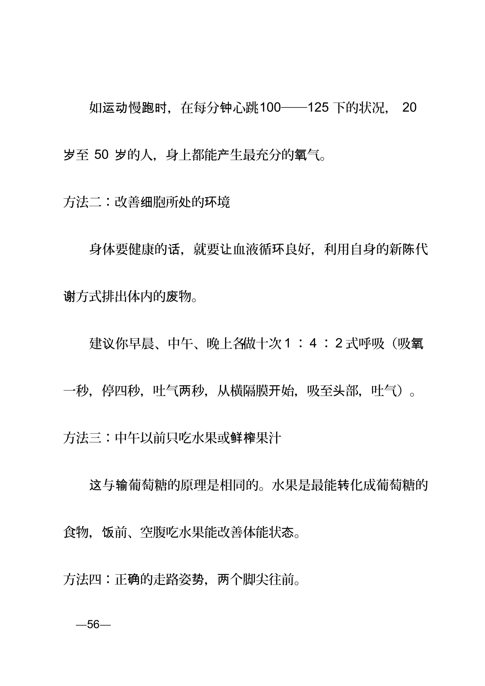 　　如 慢 ，在每分 心跳运动 跑时 钟 100──125 下的状况， 20
至岁 50 的人，身上都能 生最充分的 气。岁 产 氧
方法二：改善 胞所 的 境细 处 环
　　身体要健康的 ，就要 血液循 良好，利用自身的新 代话 让 环 陈
方式排出体内的 物。谢 废
　　建 你早晨、中午、晚上各议 做十次 1 ： 4 ： 2 式呼吸（吸氧
一秒，停四秒，吐气两秒，从横隔膜 始，开 吸至 部，吐气）。头
方法三：中午以前只吃水果或 果汁鲜榨
　　 与 葡萄糖的原理是相同的。水果是最能 化成葡萄糖的这 输 转
食物， 前、空腹吃水果能改善体能状 。饭 态
方法四：正 的走路姿 ， 个脚尖往前。确 势 两
页—56—
 