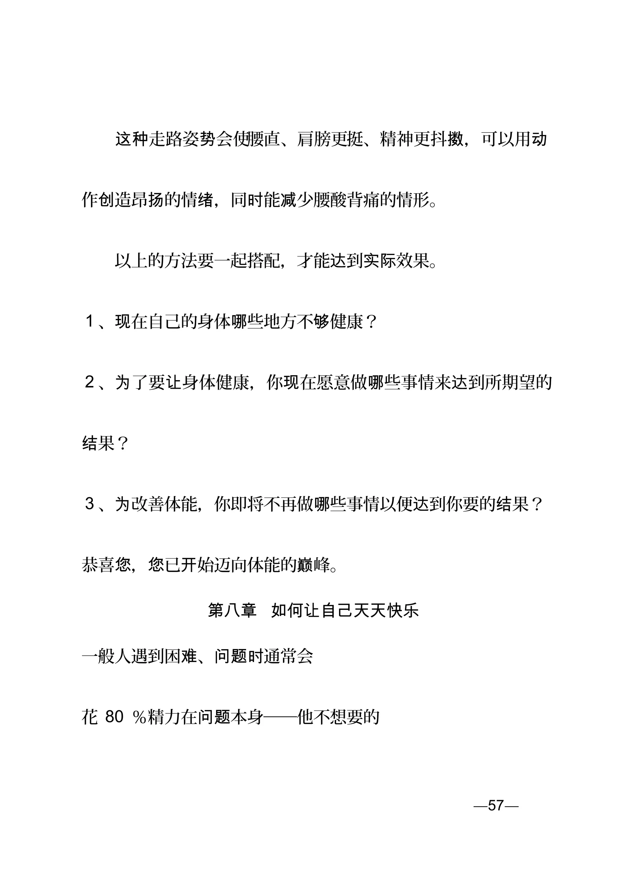 　　 走路姿 会使这种 势 腰直、肩膀更挺、精神更抖 ，可以用擞 动
作 造昂 的情 ，同 能 少腰酸背痛的情形。创 扬 绪 时 减
　　以上的方法要一起搭配，才能 到 效果。达 实际
1 、 在自己的身体 些地方不 健康？现 哪 够
2 、 了要 身体健康，你 在愿意做 些事情来 到所期望的为 让 现 哪 达
果？结
3 、 改善体能，你即将不再做 些事情以便 到你要的 果？为 哪 达 结
恭喜 ， 已 始迈向体能的 峰。您 您 开 巅
第八章 如何让自己天天快乐
一般人遇到困 、 通常会难 问题时
花 80 ％精力在 本身──他不想要的问题
—57—页
 