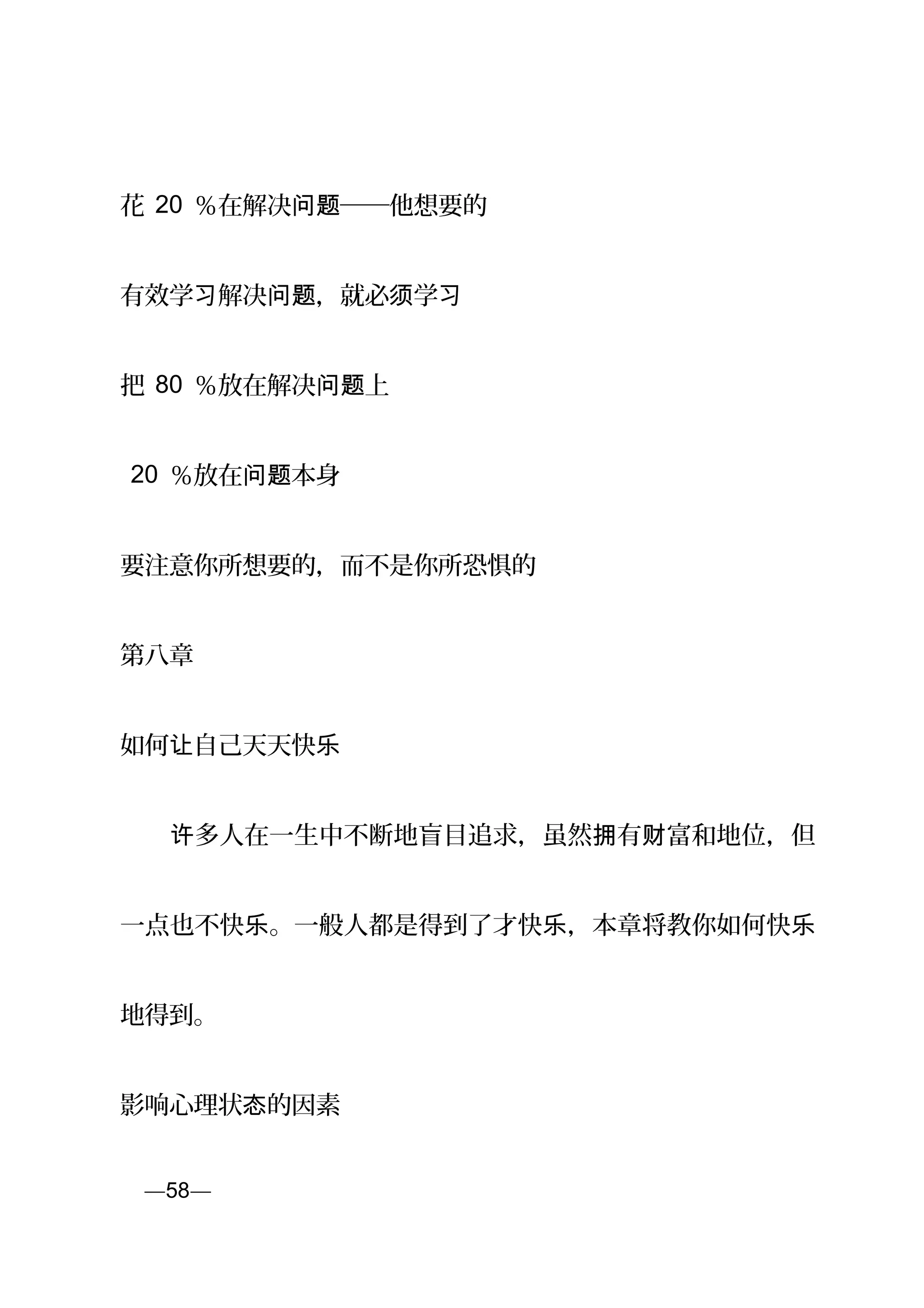 花 20 ％在解决 ──他想要的问题
有效学 解决 ，就必 学习 问题 须 习
把 80 ％放在解决 上问题
20 ％放在 本身问题
要注意你所想要的，而不是你所恐惧的
第八章
如何 自己天天快让 乐
　　 多人在一生中不断地盲目追求，虽然 有 富和地位，但许 拥 财
一点也不快 。一般人都是得到了才快 ，本章将教你如何快乐 乐 乐
地得到。
影响心理状 的因素态
页—58—
 