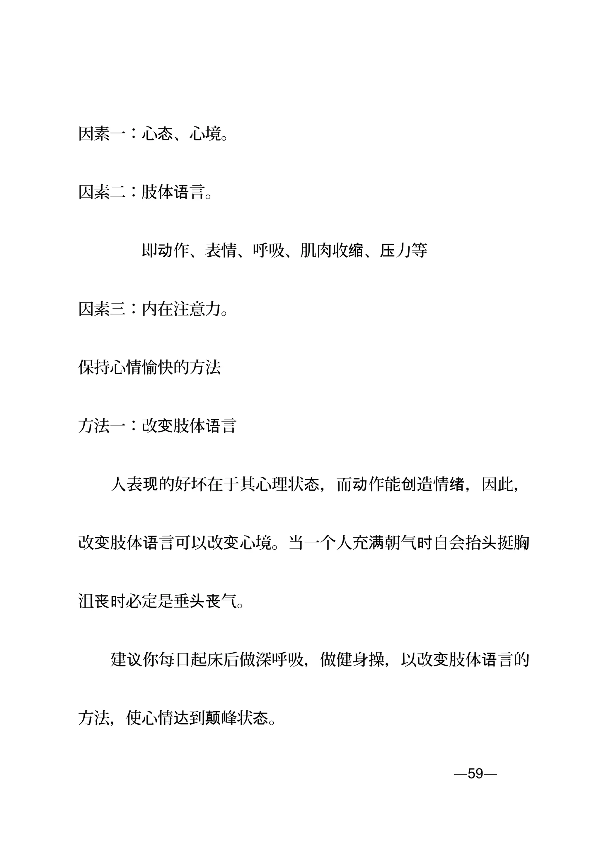 因素一：心 、心境。态
因素二：肢体 言。语
　　　　即 作、表情、呼吸、肌肉收 、 力等动 缩 压
因素三：内在注意力。
保持心情愉快的方法
方法一：改 肢体 言变 语
　　人表 的好坏在于其心理状 ，而 作能 造情 ，因此，现 态 动 创 绪
改 肢体 言可以改 心境。当一个人充 朝气 自会抬 挺胸变 语 变 满 时 头 ，
沮 必定是垂 气。丧时 头丧
　　建 你每日起床后做深呼吸，做健身操，以改 肢体 言的议 变 语
方法，使心情 到 峰状 。达 颠 态
—59—页
 