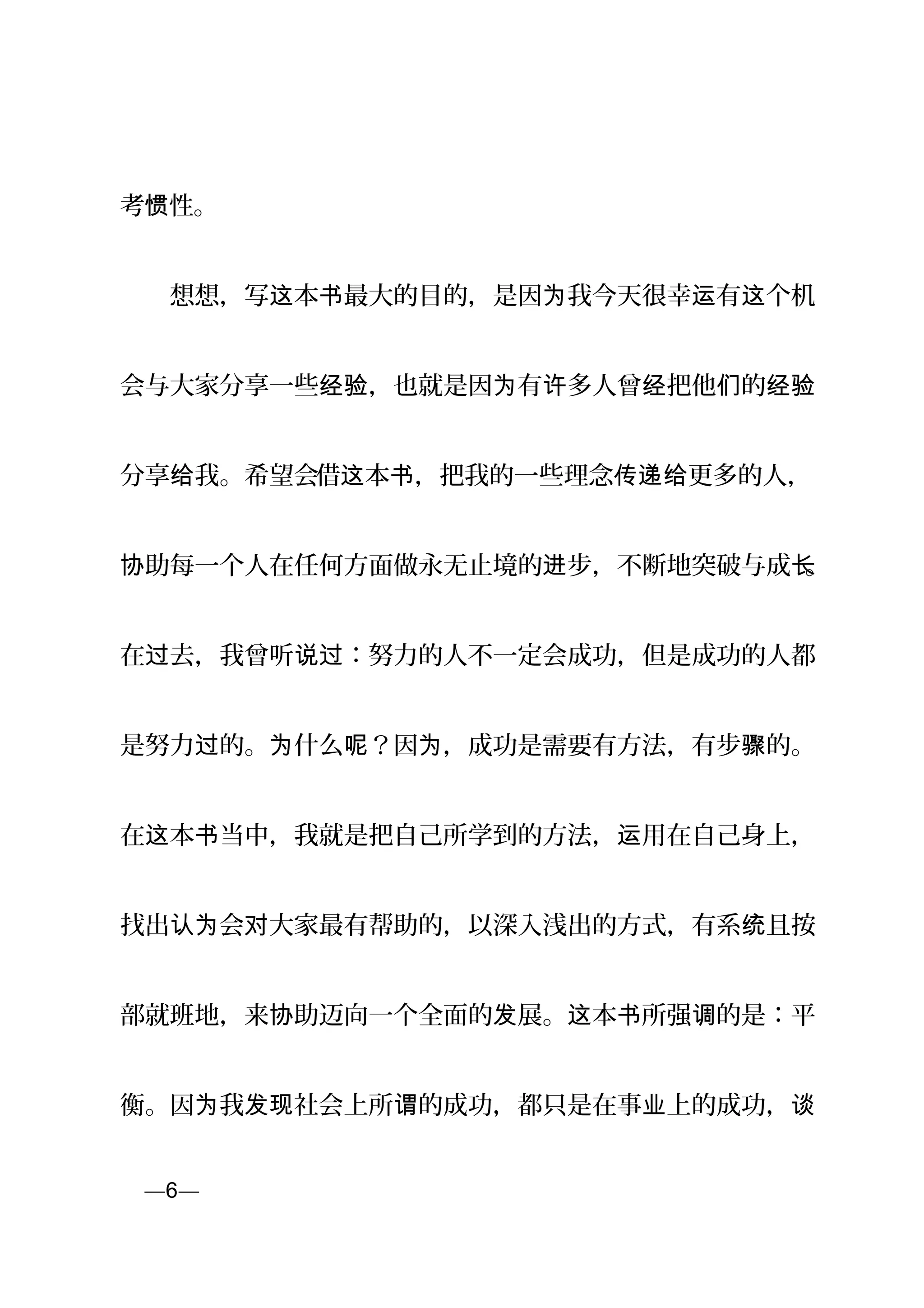 考 性。惯
　　想想，写 本 最大的目的，是因 我今天很幸 有 个机这 书 为 运 这
会与大家分享一些 ，也就是因 有 多人曾 把他 的经验 为 许 经 们 经验
分享 我。希望会给 借 本 ，把我的一些理念 更多的人，这 书 传递给
助每一个人在任何方面做永无止境的 步，不断地突破与成协 进 长。
在 去，我曾听 ：努力的人不一定会成功，但是成功的人都过 说过
是努力 的。 什么 ？因 ，成功是需要有方法，有步 的。过 为 呢 为 骤
在 本 当中，我就是把自己所学到的方法， 用在自己身上，这 书 运
找出 会 大家最有帮助的，以深入浅出的方式，有系 且按认为 对 统
部就班地，来 助迈向一个全面的 展。 本 所强 的是：平协 发 这 书 调
衡。因 我 社会上所 的成功，都只是在事 上的成功，为 发现 谓 业 谈
页—6—
 