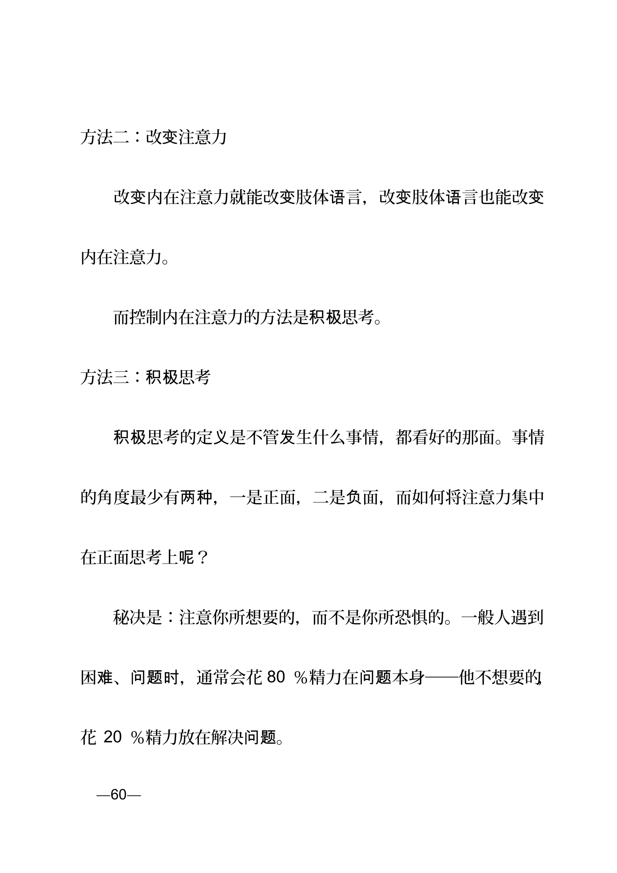 方法二：改 注意力变
　　改 内在注意力就能改 肢体 言，改 肢体 言也能改变 变 语 变 语 变
内在注意力。
　　而控制内在注意力的方法是 思考。积极
方法三： 思考积极
　　 思考的定 是不管 生什么事情，都看好的那面。事情积极 义 发
的角度最少有 ，一是正面，二是 面，而如何将注意力集中两种 负
在正面思考上 ？呢
　　秘决是：注意你所想要的，而不是你所恐惧的。一般人遇到
困 、 ，通常会花难 问题时 80 ％精力在 本身──他不想要的问题 ，
花 20 ％精力放在解决 。问题
页—60—
 