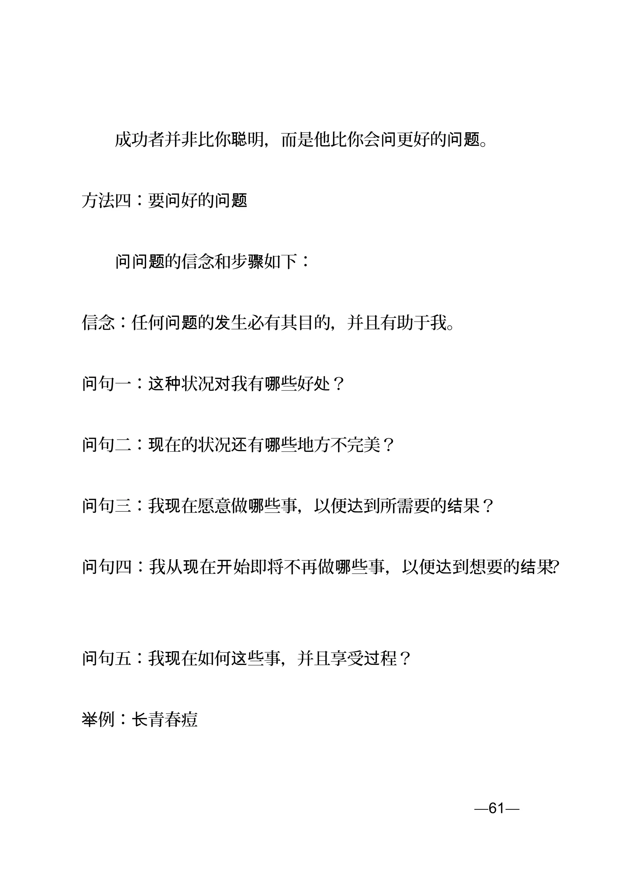 　　成功者并非比你 明，而是他比你会 更好的 。聪 问 问题
方法四：要 好的问 问题
　　 的信念和步 如下：问问题 骤
信念：任何 的 生必有其目的，并且有助于我。问题 发
句一： 状况 我有 些好 ？问 这种 对 哪 处
句二： 在的状况 有 些地方不完美？问 现 还 哪
句三：我 在愿意做 些事，以便 到所需要的 果？问 现 哪 达 结
句四：我从 在 始即将不再做 些事，以便 到想要的 果问 现 开 哪 达 结 ？
句问 五：我 在如何 些事，并且享受 程？现 这 过
例： 青春痘举 长
—61—页
 