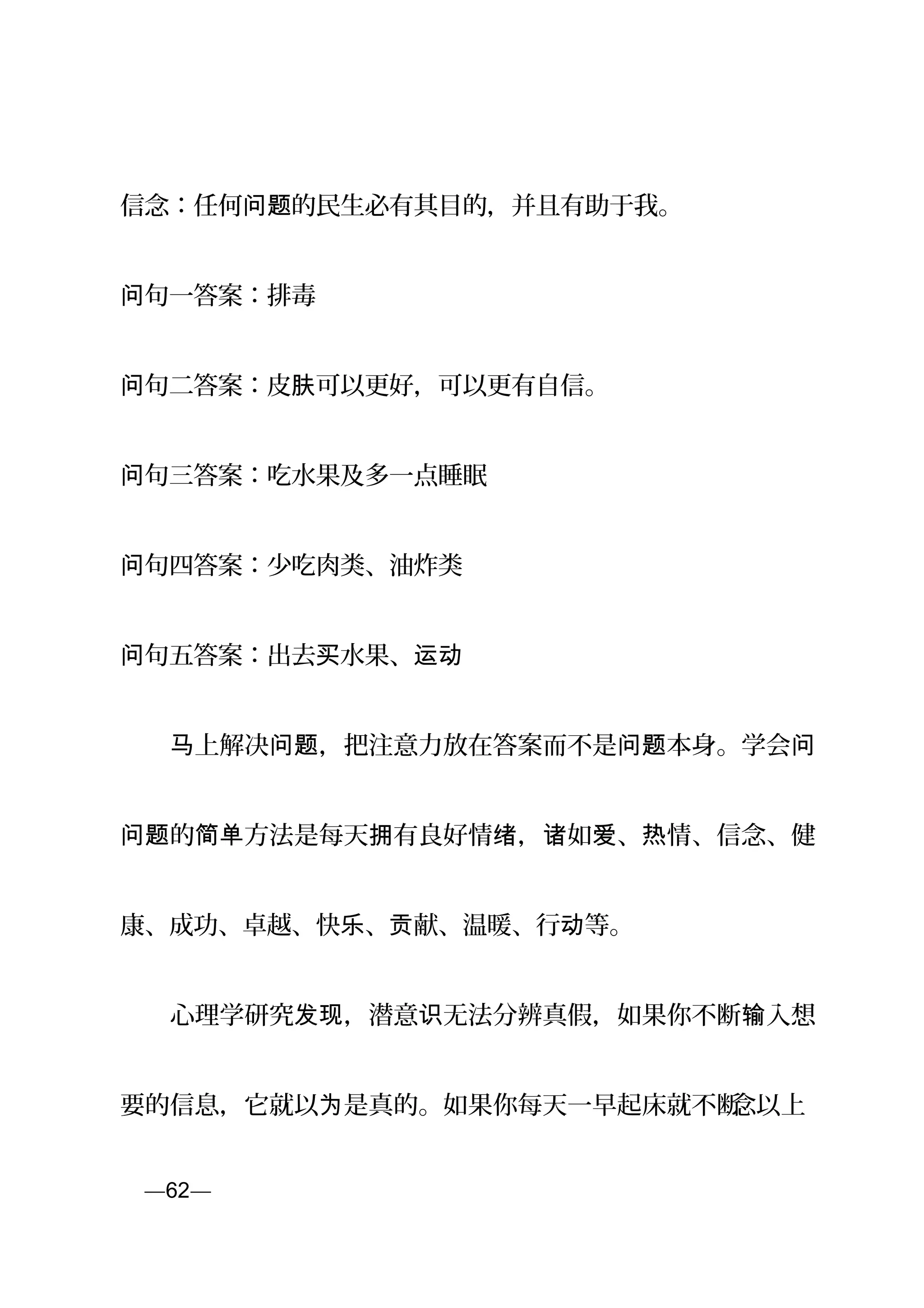信念：任何 的民生必有其目的，并且有助于我。问题
句一答案：排毒问
句问 二答案：皮 可以更好，可以更有自信。肤
句问 三答案：吃水果及多一点睡眠
句问 四答案：少吃肉类、油炸类
句问 五答案：出去 水果、买 运动
　　 上解决 ，把注意力放在答案而不是 本身。学会马 问题 问题 问
的 方法是每天 有良好情 ， 如 、 情、信念、健问题 简单 拥 绪 诸 爱 热
康、成功、卓越、快 、 献、温暖、行 等。乐 贡 动
　　心理学研究 ，潜意 无法分辨真假，如果你不断 入想发现 识 输
要的信息，它就以 是真的。如果你每天一早起床就不断为 念以上
页—62—
 