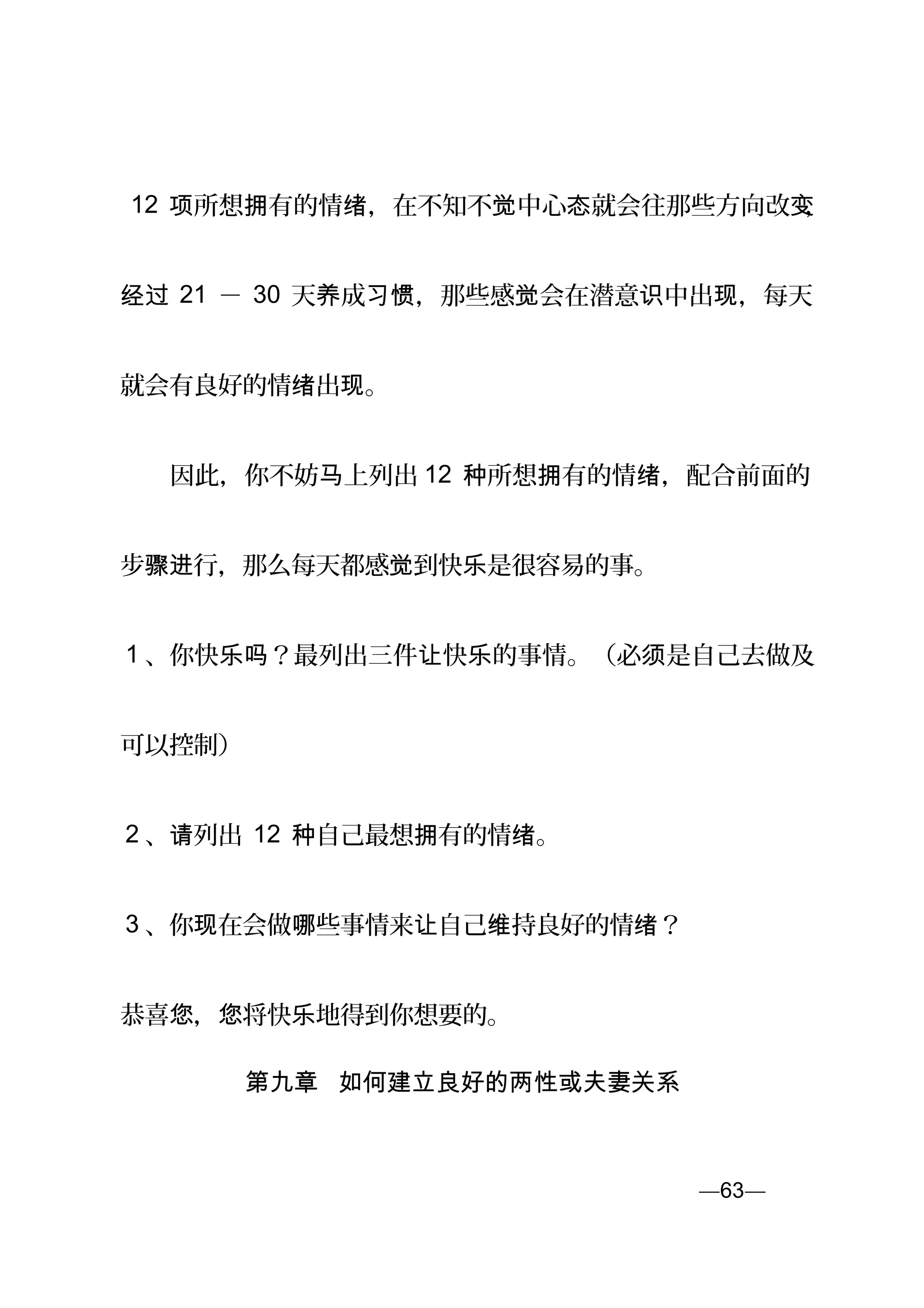 12 所想 有的情 ，在不知不 中心 就会往那些方向改项 拥 绪 觉 态 变，
经过 21 － 30 天 成 ，那些感 会在潜意 中出 ，每天养 习惯 觉 识 现
就会有良好的情 出 。绪 现
　　因此，你不妨 上列出马 12 所想 有的情 ，配合前面的种 拥 绪
步 行，那么每天都感 到快 是很容易的事。骤进 觉 乐
1 、你快 ？最列出三件 快 的事情。（必 是自己去做及乐吗 让 乐 须
可以控制）
2 、 列出请 12 自己最想 有的情 。种 拥 绪
3 、你 在会做 些事情来 自己 持良好的情 ？现 哪 让 维 绪
恭喜 ， 将快 地得到你想要的。您 您 乐
第九章 如何建立良好的两性或夫妻关系
—63—页
 