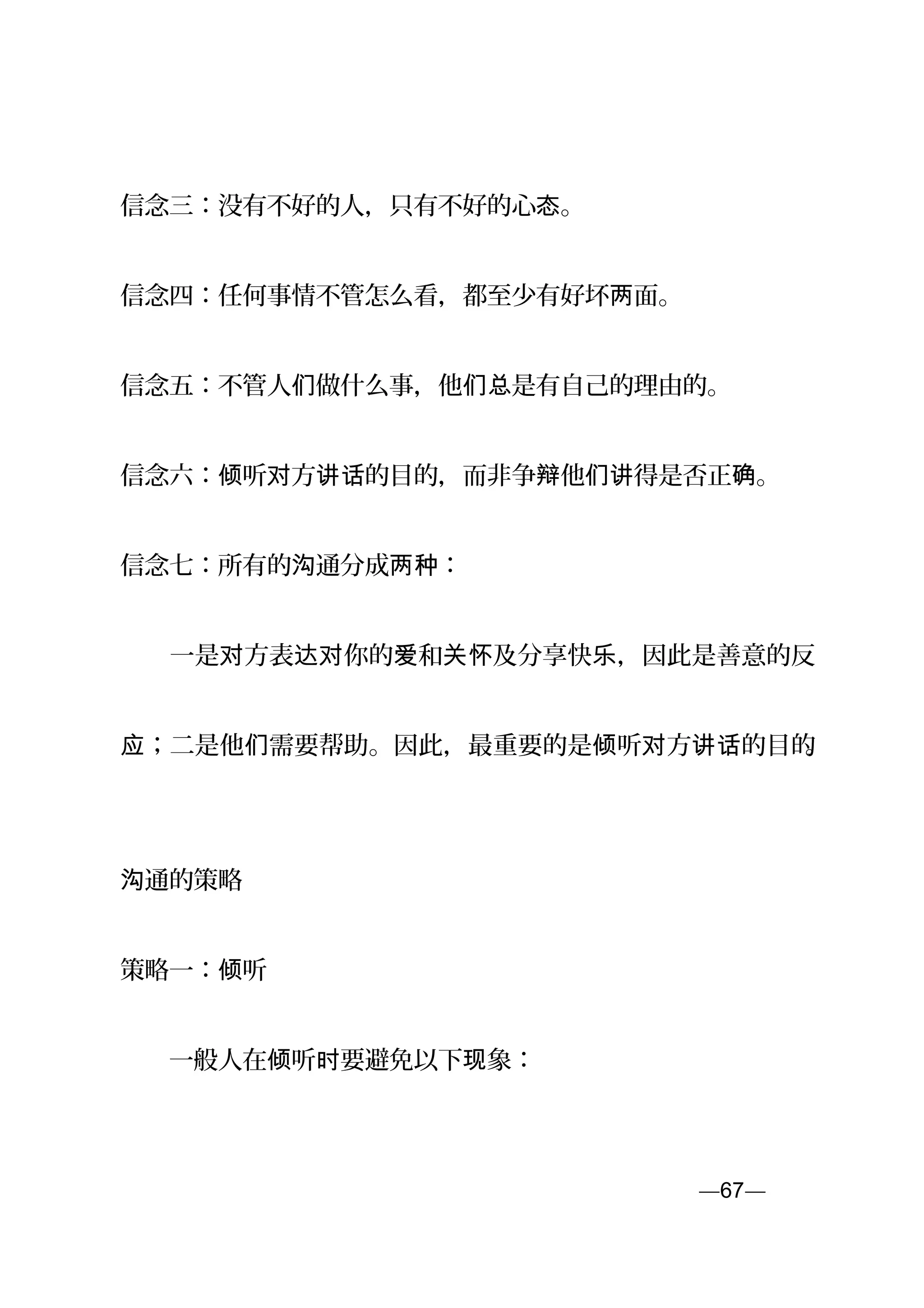 信念三：没有不好的人，只有不好的心 。态
信念四：任何事情不管怎么看，都至少有好坏 面。两
信念五：不管人 做什么事，他 是有自己的理由的。们 们总
信念六： 听 方 的目的，而非争 他 得是否正 。倾 对 讲话 辩 们讲 确
信念七：所有的 通分成 ：沟 两种
　　一是 方表 你的 和 及分享快 ，因此是善意的反对 达对 爱 关怀 乐
；二是他 需要帮助。因此，最重要的是 听 方 的目的应 们 倾 对 讲话 。
通的策略沟
策略一： 听倾
　　一般人在 听 要避免以下 象：倾 时 现
—67—页
 