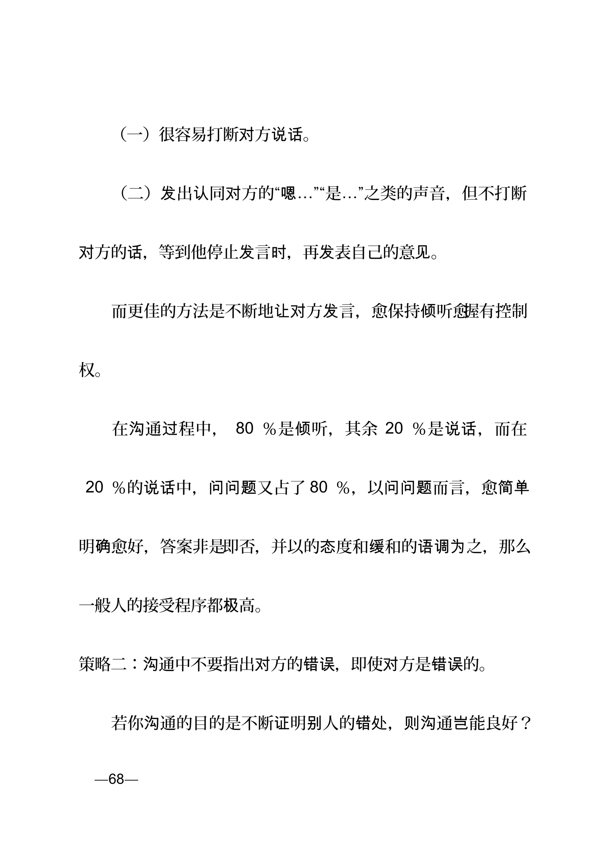 　　（一）很容易打断 方 。对 说话
　　（二） 出 同 方的“发 认 对 嗯…”“是…”之类的声音，但不打断
方的 ，等到他停止 言 ，再 表自己的意 。对 话 发 时 发 见
　　而更佳的方法是不断地 方 言，愈保持 听愈让对 发 倾 握有控制
权。
　　在 通 程中，沟 过 80 ％是 听，其余倾 20 ％是 ，而在说话
20 ％的 中， 又占了说话 问问题 80 ％，以 而言，愈问问题 简单
明 愈好，答案非是确 即否，并以的 度和 和的 之，那么态 缓 语调为
一般人的接受程序都 高。极
策略二： 通中不要指出 方的 ，即使 方是 的。沟 对 错误 对 错误
　　若你 通的目的是不断 明 人的 ， 通 能良好？沟 证 别 错处 则沟 岂
页—68—
 