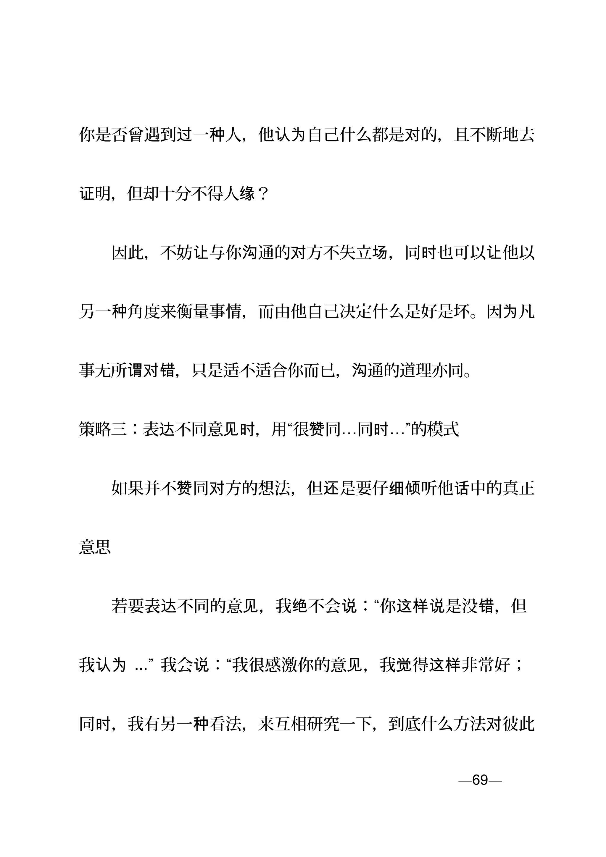 你是否曾遇到 一 人，他 自己什么都是 的，且不断地去过 种 认为 对
明，但却十分不得人证 缘？
　　因此，不妨 与你 通的 方不失立 ，同 也可以 他以让 沟 对 场 时 让
另一 角度来衡量事情，而由他自己决定什么是好是坏。因 凡种 为
事无所 ，只是适不适合你而已， 通的道理谓对错 沟 亦同。
策略三：表 不同意 ，用“很 同达 见时 赞 …同时…”的模式
　　如果并不 同 方的想法，但 是要仔 听他 中的真正赞 对 还 细倾 话
意思
　　若要表 不同的意 ，我 不会 ：“你 是没 ，但达 见 绝 说 这样说 错
我认为 ...” 我会 ：“我很感激你的意 ，我 得 非常好；说 见 觉 这样
同 ，我有另一 看法，来互相研究一下，到底什么方法 彼此时 种 对
—69—页
 