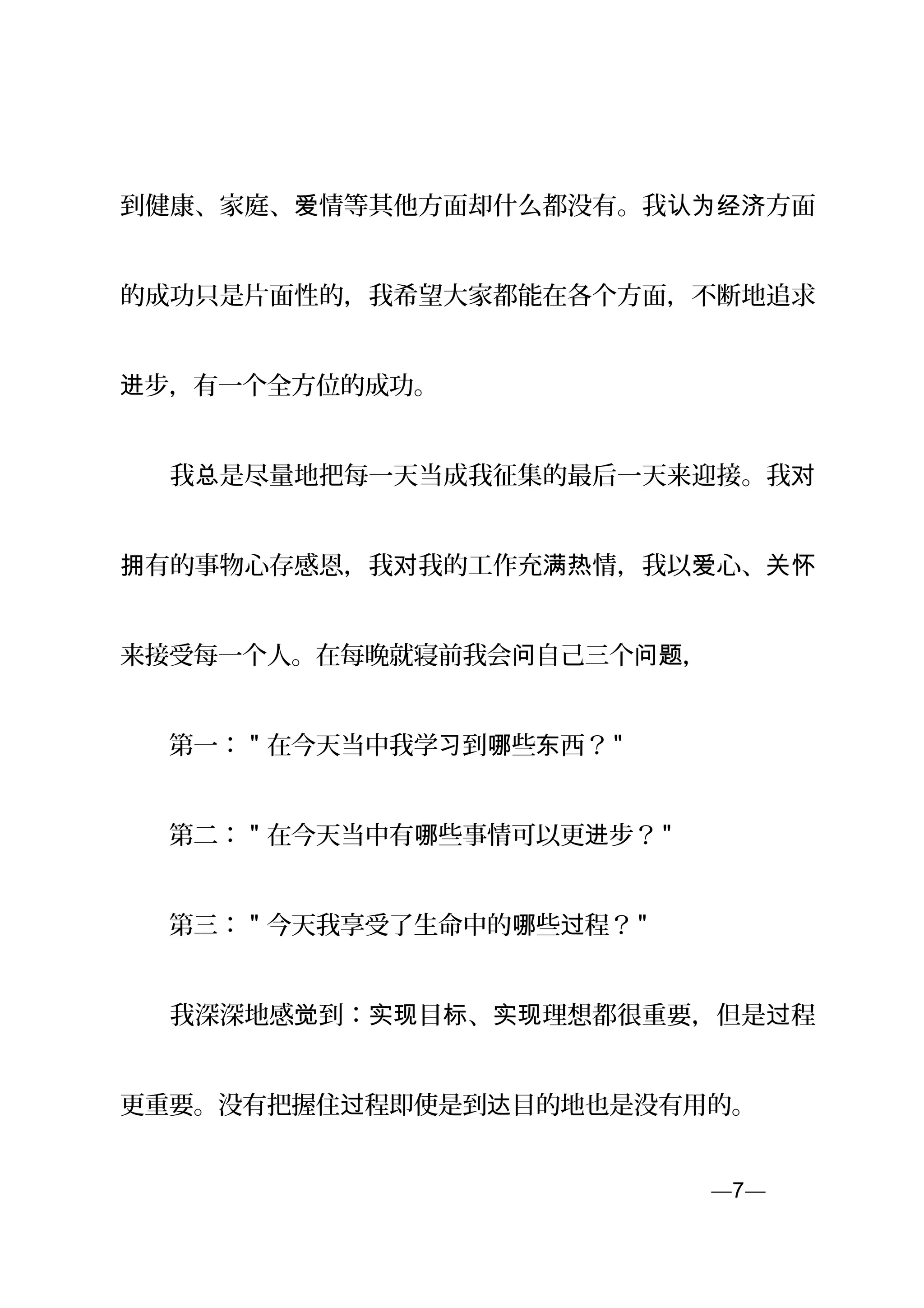 到健康、家庭、 情等其他方面却什么都没有。我 方面爱 认为经济
的成功只是片面性的，我希望大家都能在各个方面，不断地追求
步，有一个全方位的成功。进
　　我 是尽量地把每一天当成我征集的最后一天来迎接。我总 对
有的事物心存感恩，我 我的工作充 情，我以 心、拥 对 满热 爱 关怀
来接受每一个人。在每晚就寝前我会 自己三个 ，问 问题
　　第一： " 在今天当中我学 到 些 西？习 哪 东 "
　　第二： " 在今天当中有 些事情可以更 步？哪 进 "
　　第三： " 今天我享受了生命中的 些 程？哪 过 "
　　我深深地感 到： 目 、 理想都很重要，但是 程觉 实现 标 实现 过
更重要。没有把握住 程即使是到 目的地也是没有用的。过 达
—7—页
 