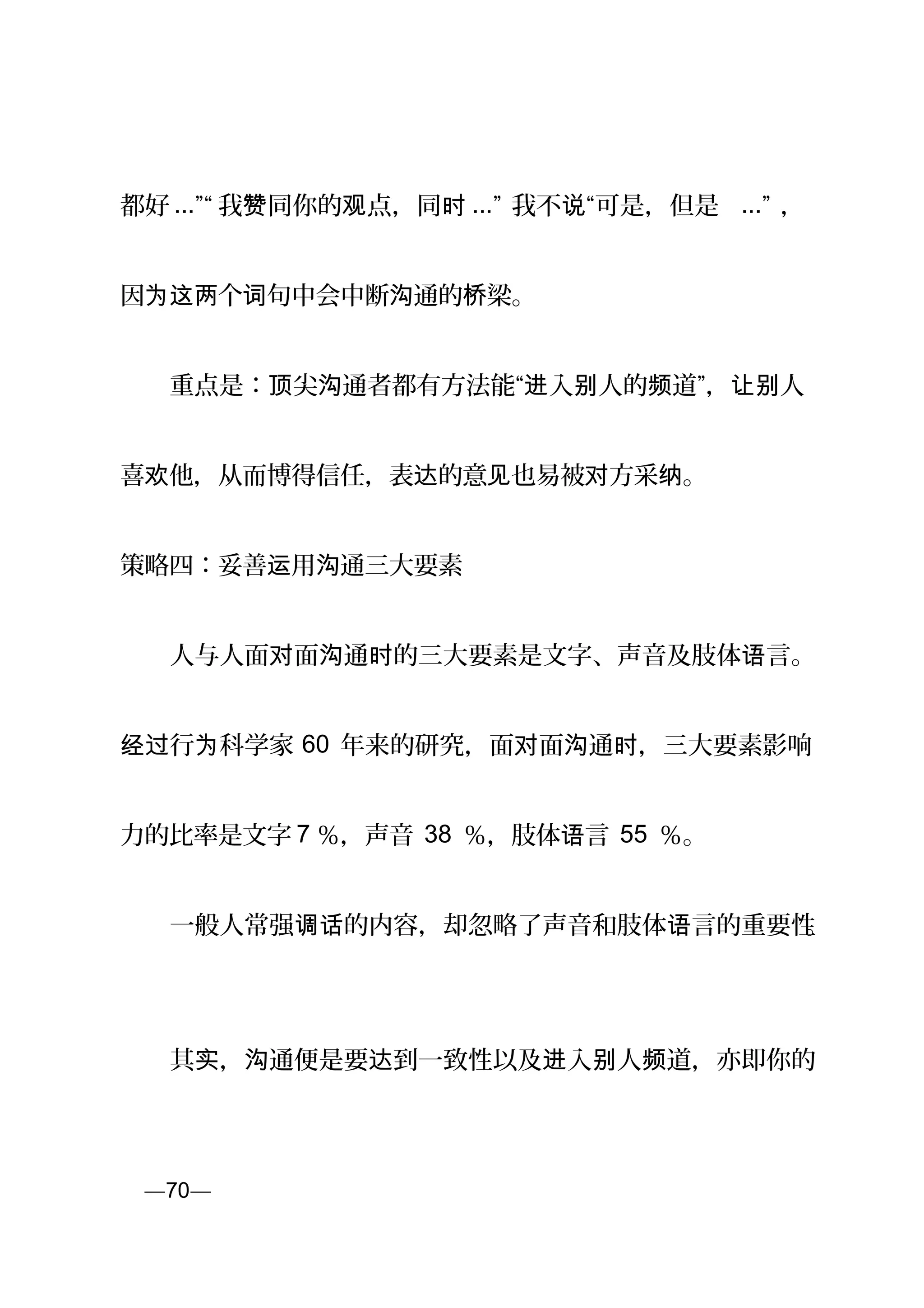 都好 ...”“ 我 同你的 点，同赞 观 时 ...” 我不 “可是，但是说 ...” ，
因 个 句中会中断 通的 梁。为这两 词 沟 桥
　　重点是： 尖 通者都有方法能“ 入 人的 道”， 人顶 沟 进 别 频 让别
喜 他，从而博得信任，表 的意 也易被 方采 。欢 达 见 对 纳
策略四：妥善 用 通三大要素运 沟
　　人与人面 面 通 的三大要素是文字、声音及肢体 言。对 沟 时 语
行 科学家经过 为 60 年来的研究，面 面 通 ，三大要素影响对 沟 时
力的比率是文字 7 ％，声音 38 ％，肢体 言语 55 ％。
　　一般人常强 的内容，却忽略了声音和肢体 言的重要性调话 语 。
　　其 ， 通便是要 到一致性以及 入 人 道，亦即你的实 沟 达 进 别 频
页—70—
 