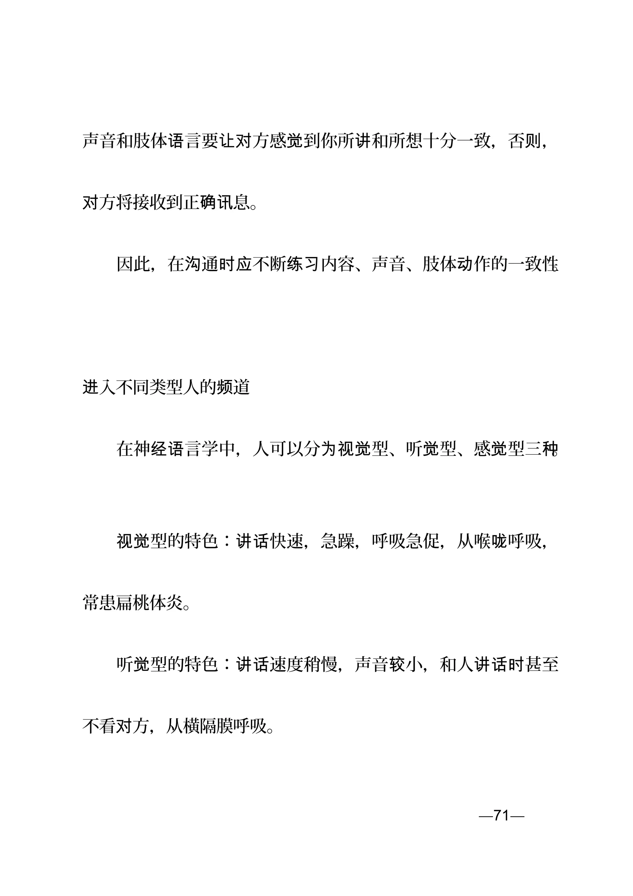 声音和肢体 言要 方感 到你所 和所想十分一致，否 ，语 让对 觉 讲 则
方将接收到正 息。对 确讯
　　因此，在 通 不断 内容、声音、肢体 作的一致性沟 时应 练习 动 。
　
入不同类型人的 道进 频
　　在神 言学中，人可以分 型、听 型、感 型三经语 为视觉 觉 觉 种。
　　 型的特色： 快速，急躁，呼吸急促，从喉 呼吸，视觉 讲话 咙
常患扁桃体炎。
　　听 型的特色： 速度稍慢，声音 小，和人 甚至觉 讲话 较 讲话时
不看 方，从横隔膜呼吸。对
—71—页
 