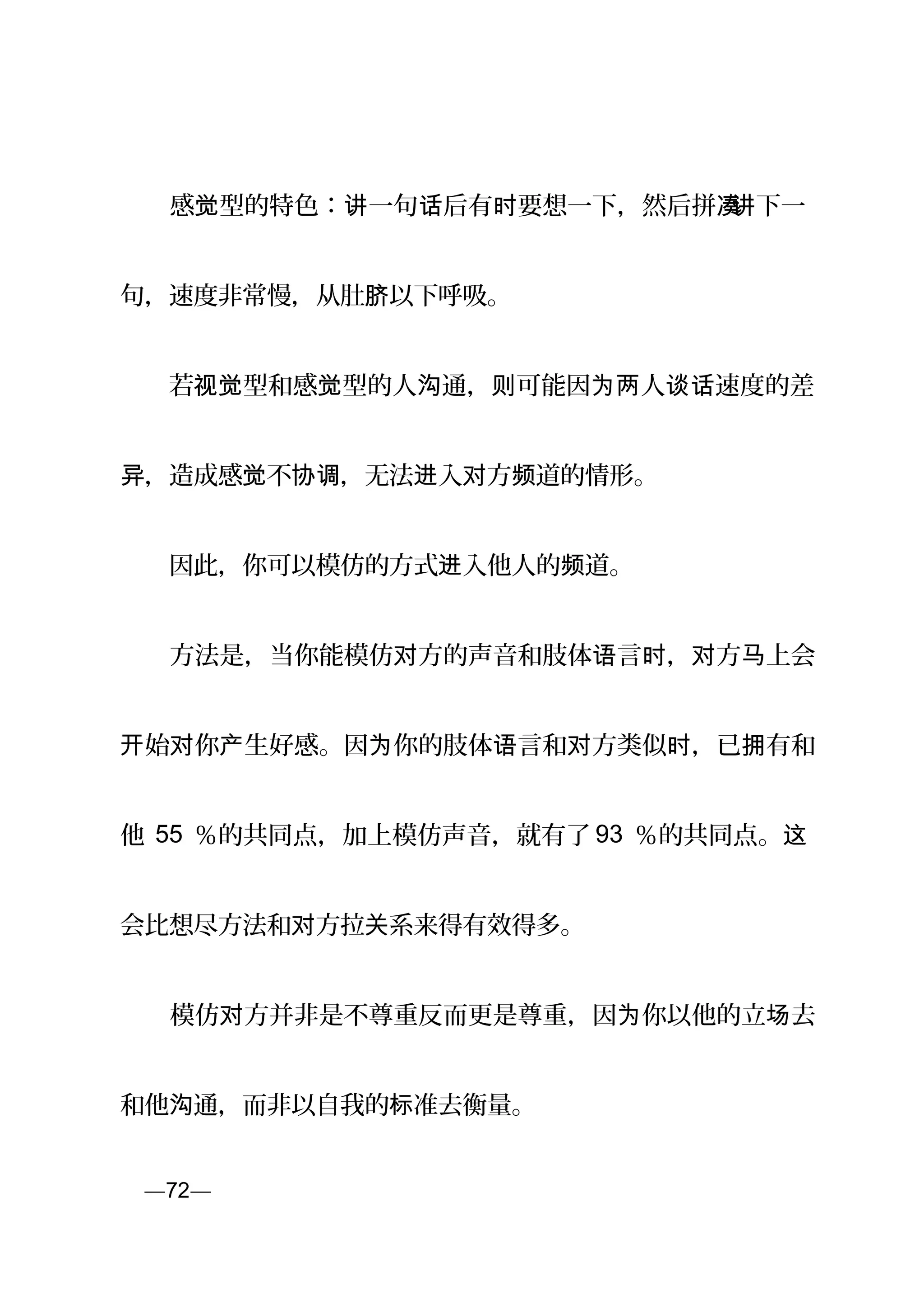 　　感 型的特色： 一句 后有 要想一下，然后拼觉 讲 话 时 凑讲下一
句，速度非常慢，从肚 以下呼吸。脐
　　若 型和感 型的人 通， 可能因 人 速度的差视觉 觉 沟 则 为两 谈话
，造成感 不 ，无法 入 方 道的情形。异 觉 协调 进 对 频
　　因此，你可以模仿的方式 入他人的 道。进 频
　　方法是，当你能模仿 方的声音和肢体 言 ， 方 上会对 语 时 对 马
始 你 生好感。因 你的肢体 言和 方类似 ，已 有和开 对 产 为 语 对 时 拥
他 55 ％的共同点，加上模仿声音，就有了 93 ％的共同点。这
会比想尽方法和 方拉 系来得有效得多。对 关
　　模仿 方并非是不尊重反而更是尊重，因 你以他的立 去对 为 场
和他 通，而非以自我的 准去衡量。沟 标
页—72—
 