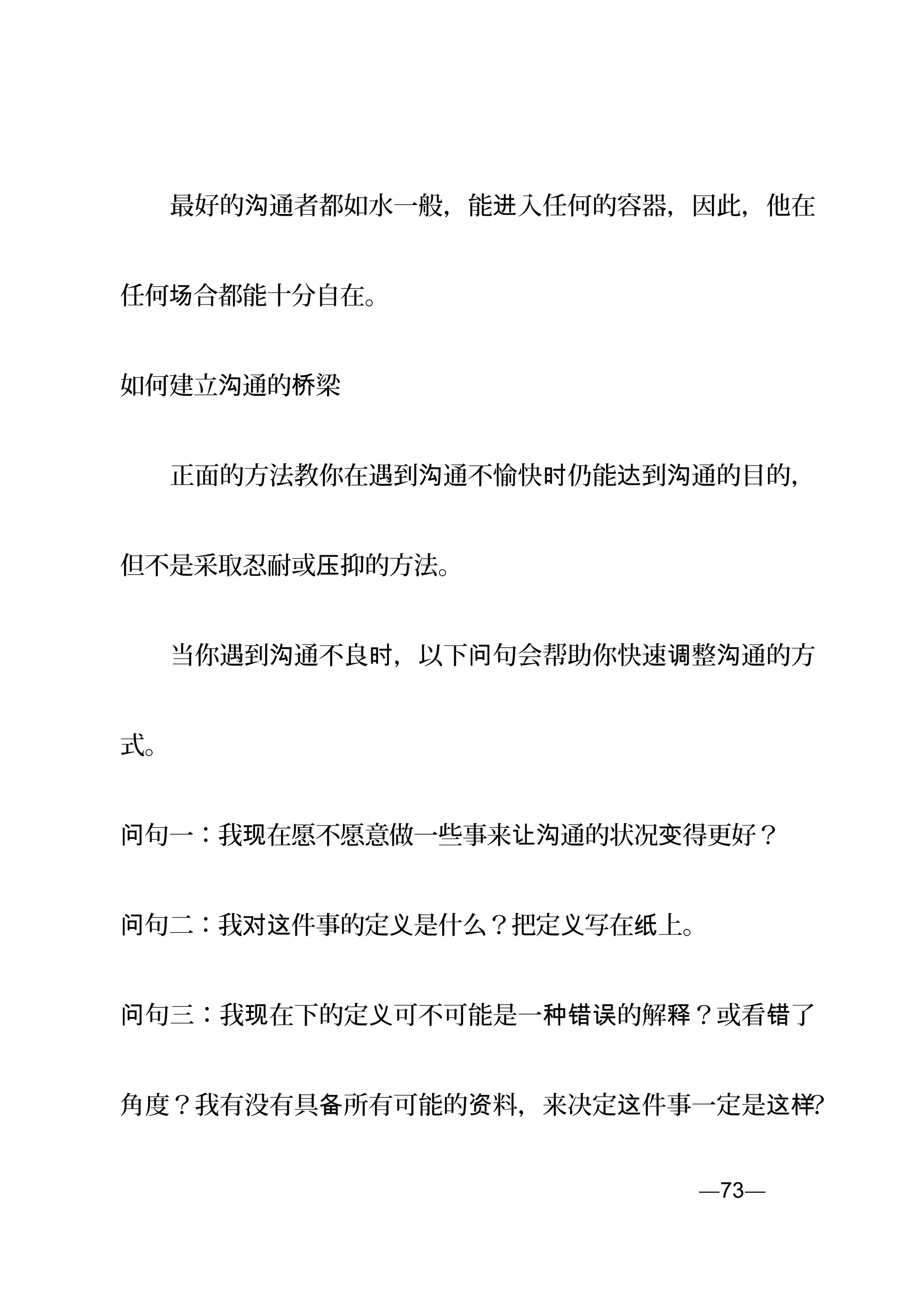 　　最好的 通者都如水一般，能 入任何的容器，因此，他在沟 进
任何 合都能十分自在。场
如何建立 通的 梁沟 桥
　　正面的方法教你在遇到 通不愉快 仍能 到 通的目的，沟 时 达 沟
但不是采取忍耐或 抑的方法。压
　　当你遇到 通不良 ，以下 句会帮助你快速 整 通的方沟 时 问 调 沟
式。
句一：我 在愿不愿意做一些事来问 现 让 通的状况 得更好？沟 变
句二：我 件事的定 是什么？把定 写在 上。问 对这 义 义 纸
句三：我 在下的定 可不可能是一 的解 ？或看 了问 现 义 种错误 释 错
角度？我有没有具 所有可能的 料，来决定 件事一定是备 资 这 这样？
—73—页
 