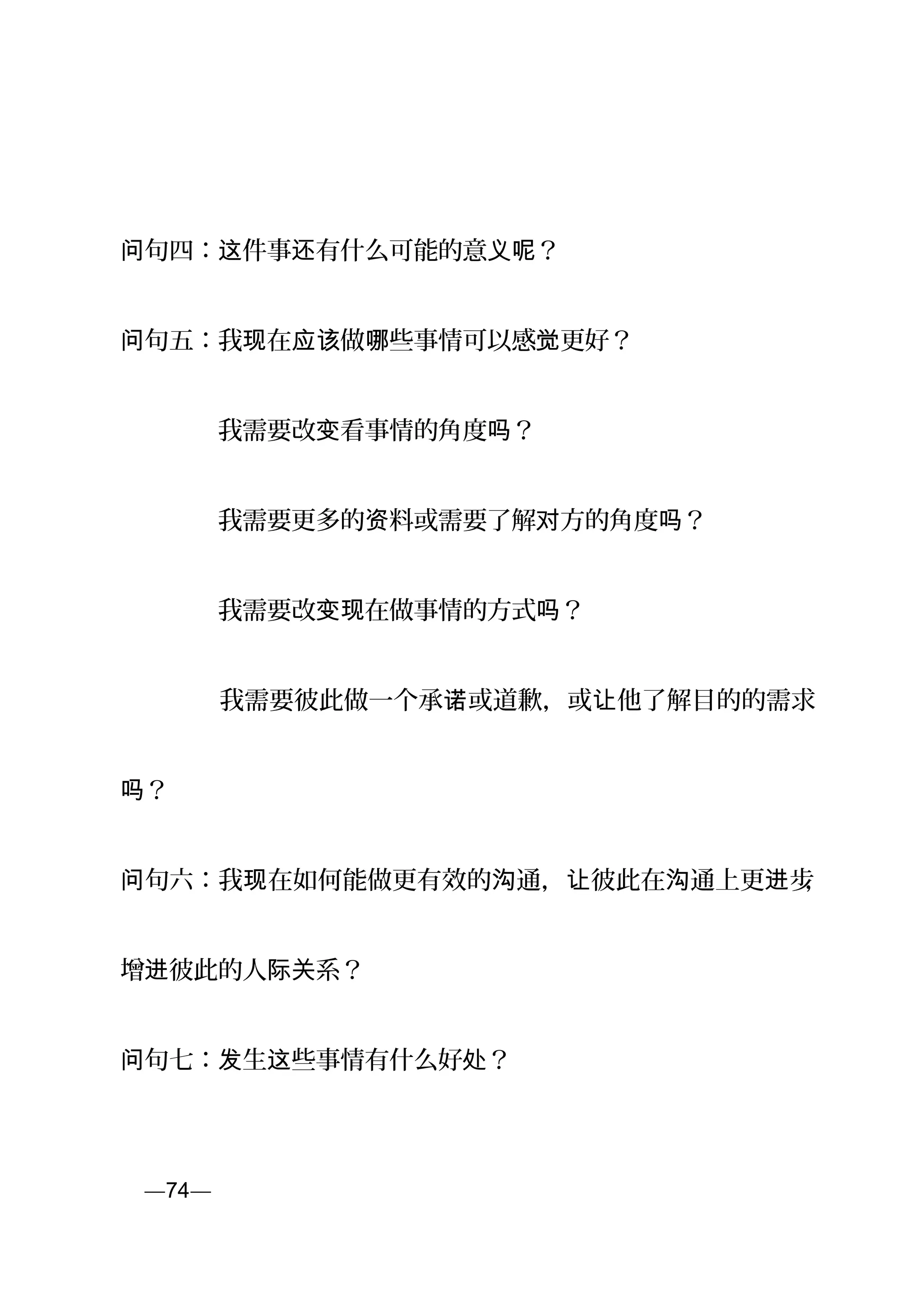 句四： 件事 有什么可能的意 ？问 这 还 义呢
句问 五：我 在 做 些事情可以感 更好？现 应该 哪 觉
　　　　我需要改 看事情的角度 ？变 吗
　　　　我需要更多的 料或需要了解 方的角度 ？资 对 吗
　　　　我需要改 在做事情的方式 ？变现 吗
　　　　我需要彼此做一个承 或道歉，或 他了解目的的需求诺 让
？吗
句问 六：我 在如何能做更有效的 通， 彼此在 通上更 步现 沟 让 沟 进 ，
增 彼此的人 系？进 际关
句问 七： 生 些事情有什么好 ？发 这 处
页—74—
 