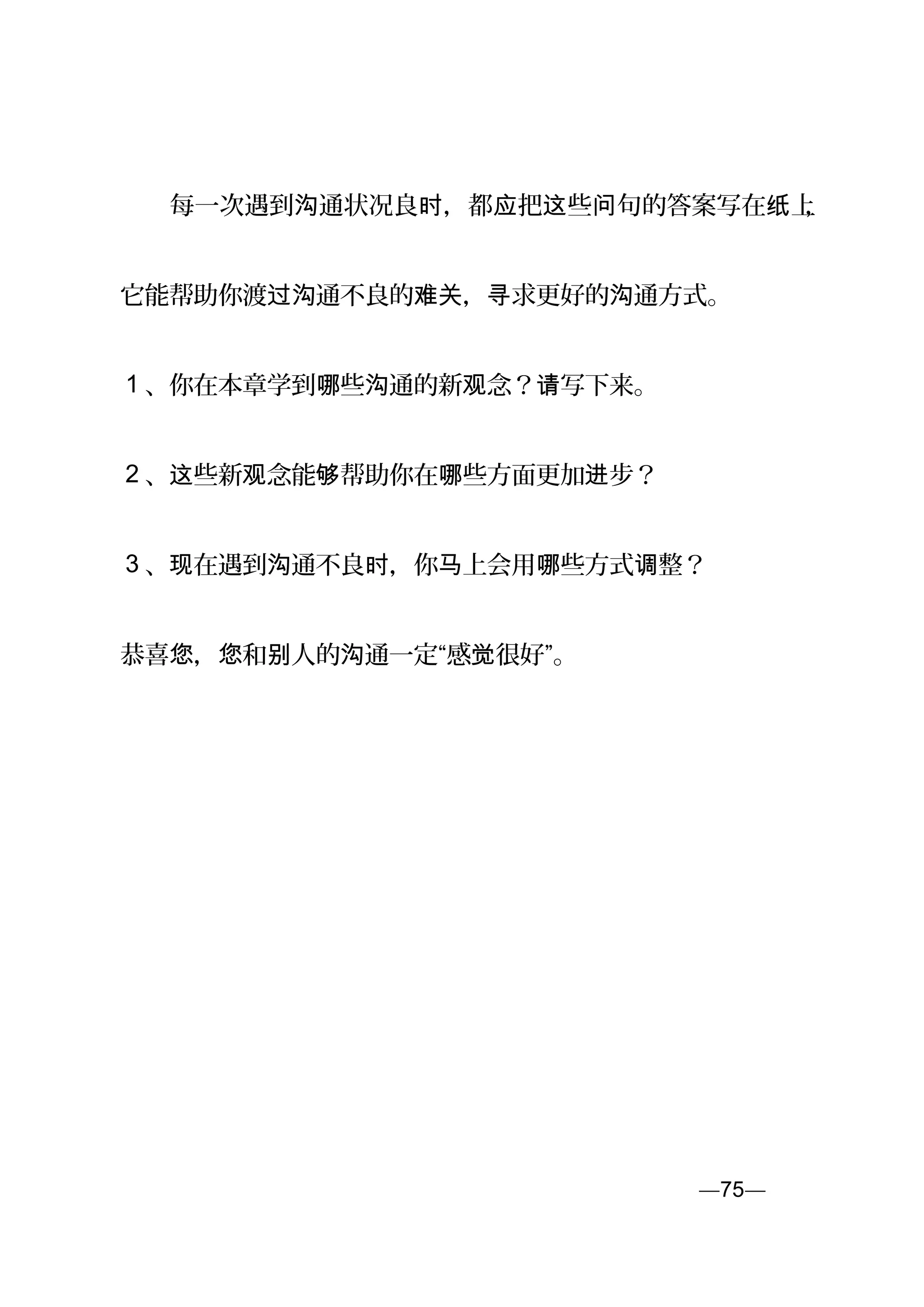　　每一次遇到 通状况良 ，都 把 些 句的答案写在 上沟 时 应 这 问 纸 ，
它能帮助你渡 通不良的 ， 求更好的 通方式。过沟 难关 寻 沟
1 、你在本章学到 些 通的新 念？ 写下来。哪 沟 观 请
2 、 些新 念能 帮助你在 些方面更加 步？这 观 够 哪 进
3 、 在遇到 通不良 ，你 上会用 些方式 整？现 沟 时 马 哪 调
恭喜 ， 和 人的 通一定“感 很好”。您 您 别 沟 觉
—75—页
 