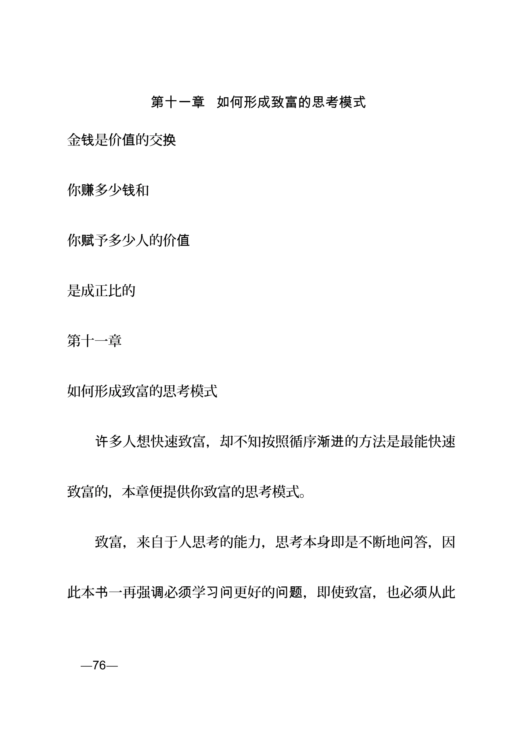 第十一章 如何形成致富的思考模式
金 是价 的交钱 值 换
你 多少 和赚 钱
你 予多少人的价赋 值
是成正比的
第十一章
如何形成致富的思考模式
　　 多人想快速致富，却不知按照循序 的方法是最能快速许 渐进
致富的，本章便提供你致富的思考模式。
　　致富，来自于人思考的能力，思考本身即是不断地 答，因问
此本 一再强 必 学 更好的 ，即使致富，也必 从此书 调 须 习问 问题 须
页—76—
 