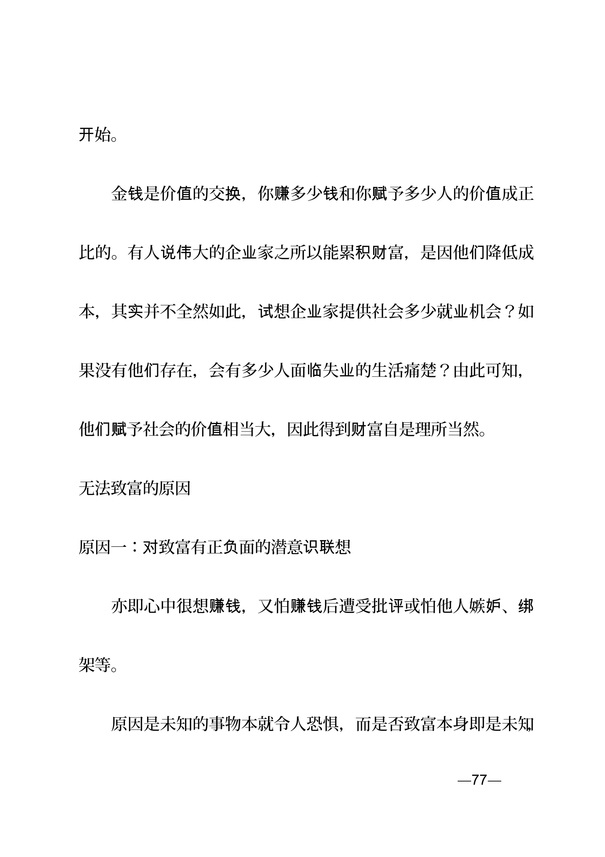 始。开
　　金 是价 的交 ，你 多少 和你 予多少人的价 成正钱 值 换 赚 钱 赋 值
比的。有人 大的企 家之所以能累 富，是因他 降低成说伟 业 积财 们
本，其 并不全然如此， 想企 家提供社会多少就 机会？如实 试 业 业
果没有他 存在，会有多少人面 失 的生活痛楚？由此可知，们 临 业
他 予社会的价 相当大，因此得到 富自是理所当然。们赋 值 财
无法致富的原因
原因一： 致富有正 面的潜意 想对 负 识联
　　亦即心中很想 ，又怕 后遭受批 或怕他人嫉 、赚钱 赚钱 评 妒 绑
架等。
　　原因是未知的事物本就令人恐惧，而是否致富本身即是未知，
—77—页
 