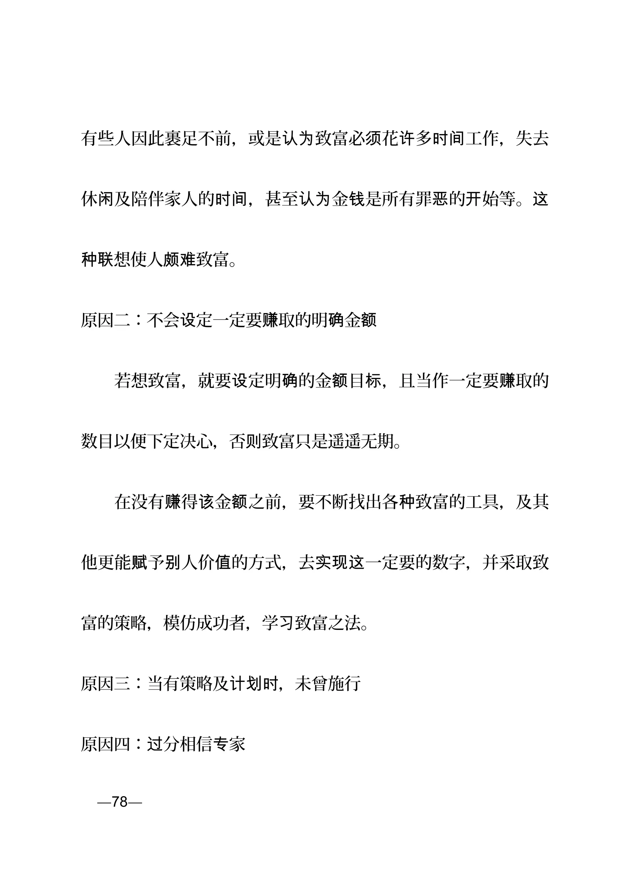 有些人因此裹足不前，或是 致富必 花 多 工作，失去认为 须 许 时间
休 及陪伴家人的 ，甚至 金 是所有罪 的 始等。闲 时间 认为 钱 恶 开 这
想使人种联 颇 致富。难
原因二：不会 定一定要 取的明 金设 赚 确 额
　　若想致富，就要 定明 的金 目 ，且当作一定要 取的设 确 额 标 赚
数目以便下定决心，否 致富只是遥遥无期。则
　　在没有 得 金 之前，要不断找出各 致富的工具，及其赚 该 额 种
他更能 予 人价 的方式，去 一定要的数字，并采取致赋 别 值 实现这
富的策略，模仿成功者，学 致富之法。习
原因三：当有策略及 ，未曾施行计划时
原因四： 分相信 家过 专
页—78—
 