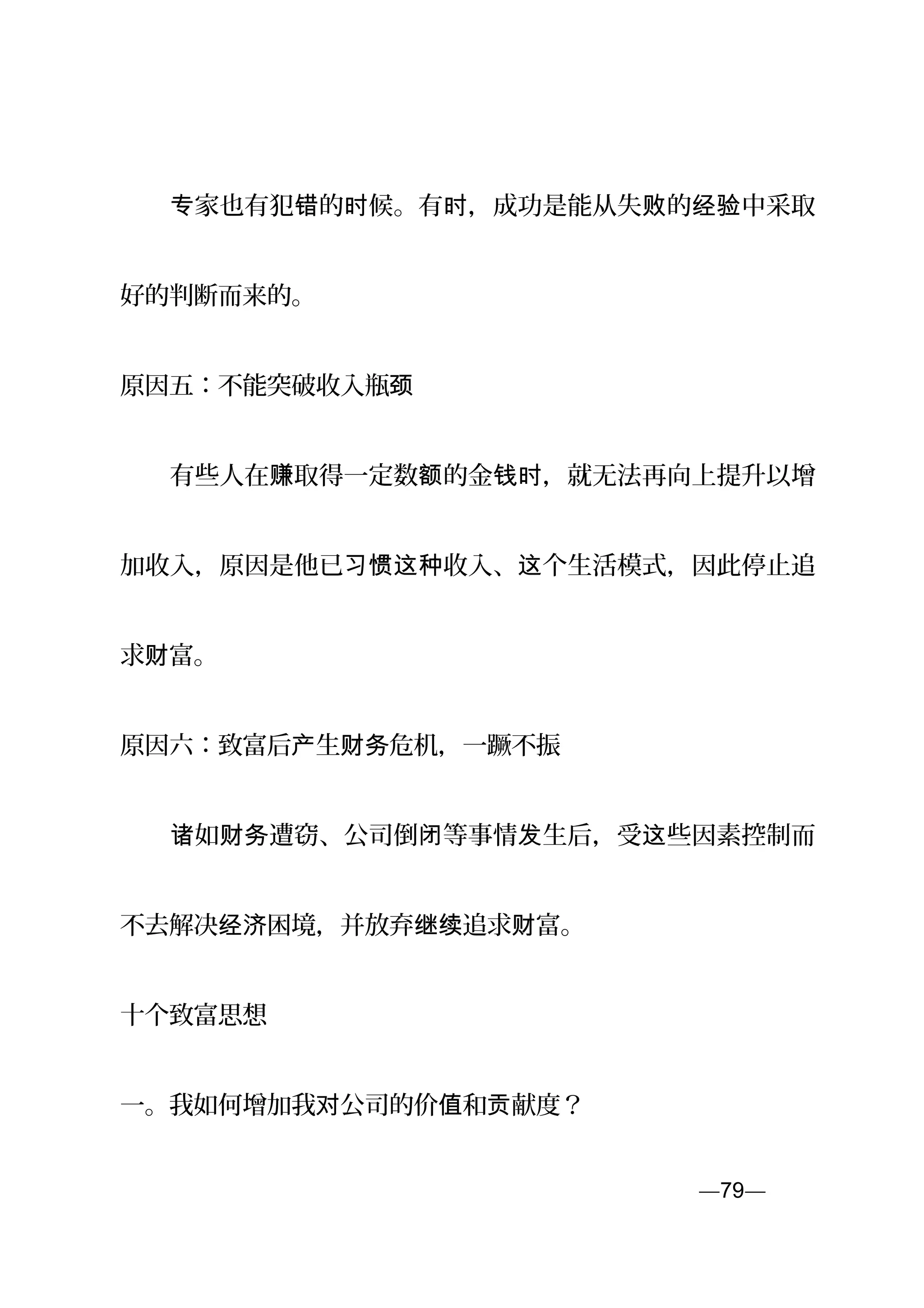 　　 家也有犯 的 候。有 ，成功是能从失 的 中采取专 错 时 时 败 经验
好的判断而来的。
原因五：不能突破收入瓶颈
　　有些人在 取得一定数 的金 ，就无法再向上提升以增赚 额 钱时
加收入，原因是他已 收入、 个生活模式，因此停止追习惯这种 这
求 富。财
原因六：致富后 生 危机，一蹶不振产 财务
　　 如 遭窃、公司倒 等事情 生后，受 些因素控制而诸 财务 闭 发 这
不去解决 困境，并放弃 追求 富。经济 继续 财
十个致富思想
一。我如何增加我 公司的价 和 献度？对 值 贡
—79—页
 