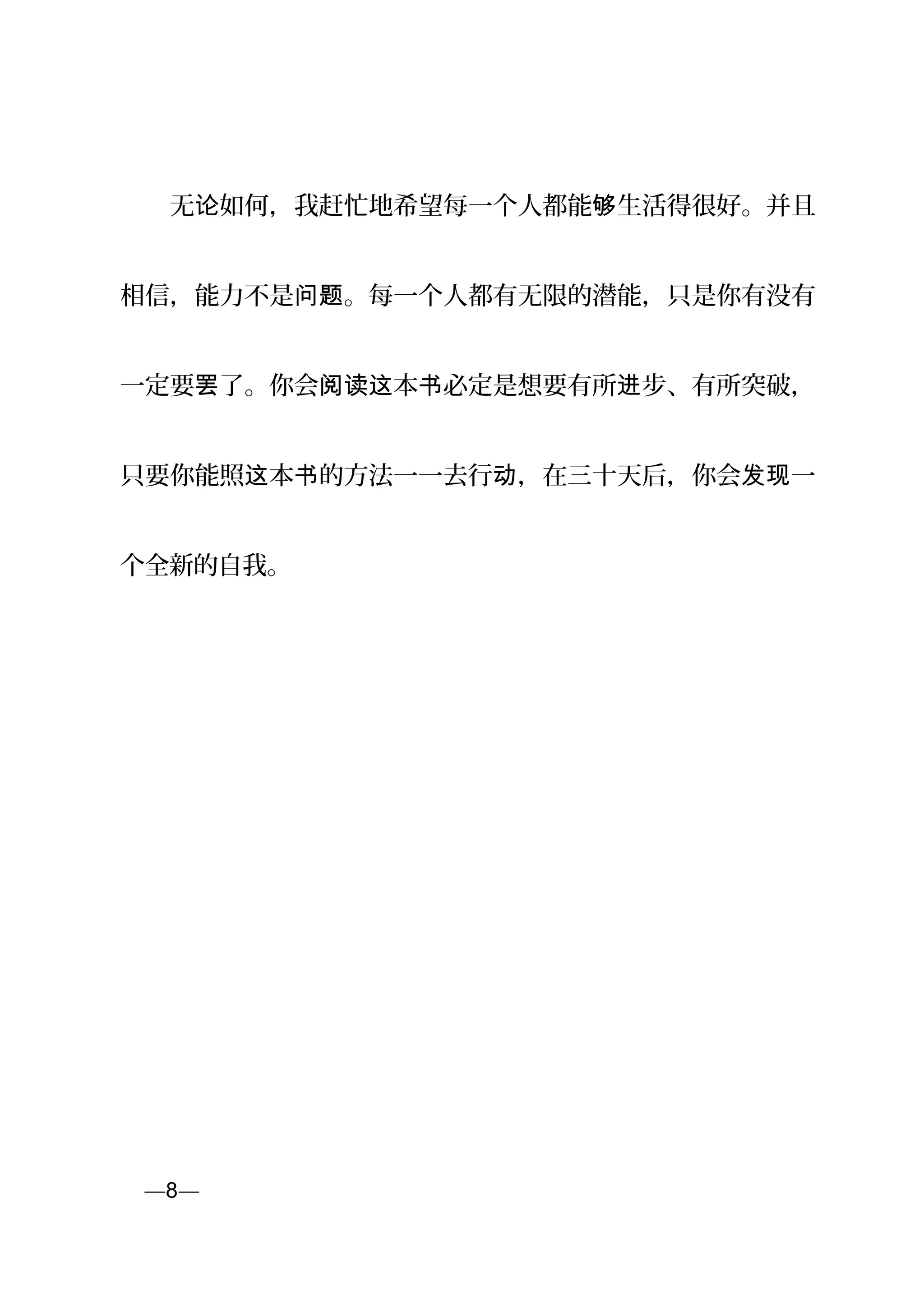 　　无 如何，我赶忙地希望每一个人都能 生活得很好。并且论 够
相信，能力不是 。每一个人都有无限的潜能，只是你有没有问题
一定要 了。你会 本 必定是想要有所 步、有所突破，罢 阅读这 书 进
只要你能照 本 的方法一一去行 ，在三十天后，你会 一这 书 动 发现
个全新的自我。
页—8—
 