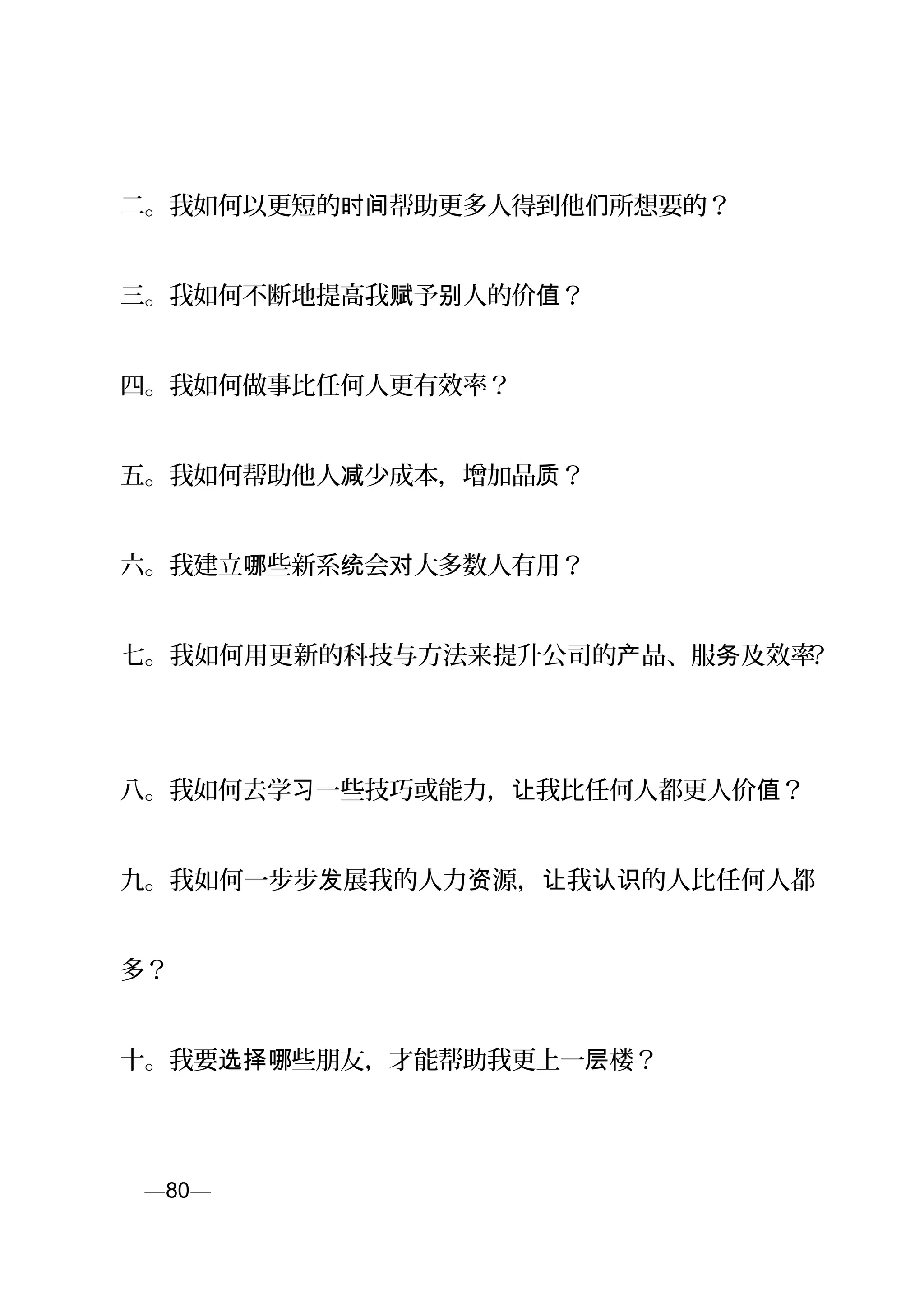 二。我如何以更短的 帮助更多人得到他 所想要的？时间 们
三。我如何不断地提高我 予 人的价 ？赋 别 值
四。我如何做事比任何人更有效率？
五。我如何帮助他人 少成本，增加品 ？减 质
六。我建立 些新系 会 大多数人有用？哪 统 对
七。我如何用更新的科技与方法来提升公司的 品、服 及效率产 务 ？
八。我如何去学 一些技巧或能力， 我比任何人都更习 让 人价 ？值
九。我如何一步步 展我的人力 源， 我 的人比任何人都发 资 让 认识
多？
十。我要 些朋友，才能帮助我更上一 楼？选择哪 层
页—80—
 