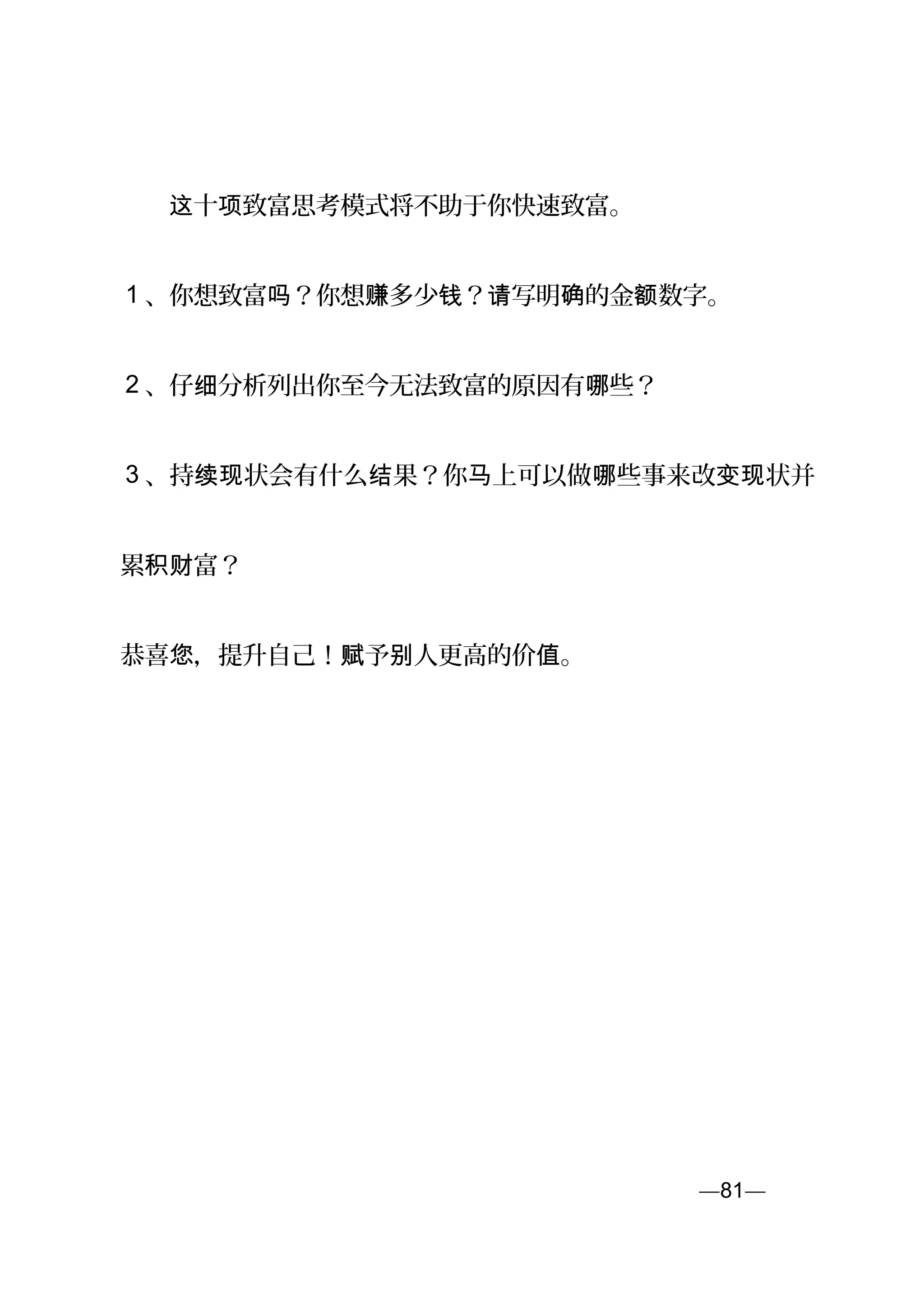 　　 十 致富思考模式将不助于你快速致富。这 项
1 、你想致富 ？你想 多少 ？ 写明 的金 数字。吗 赚 钱 请 确 额
2 、仔 分析列出你至今无法致富的原因有 些？细 哪
3 、持 状会有什么 果？你 上可以做 些事来改 状并续现 结 马 哪 变现
累 富？积财
恭喜 ，提升自己！ 予 人更高的价 。您 赋 别 值
—81—页
 