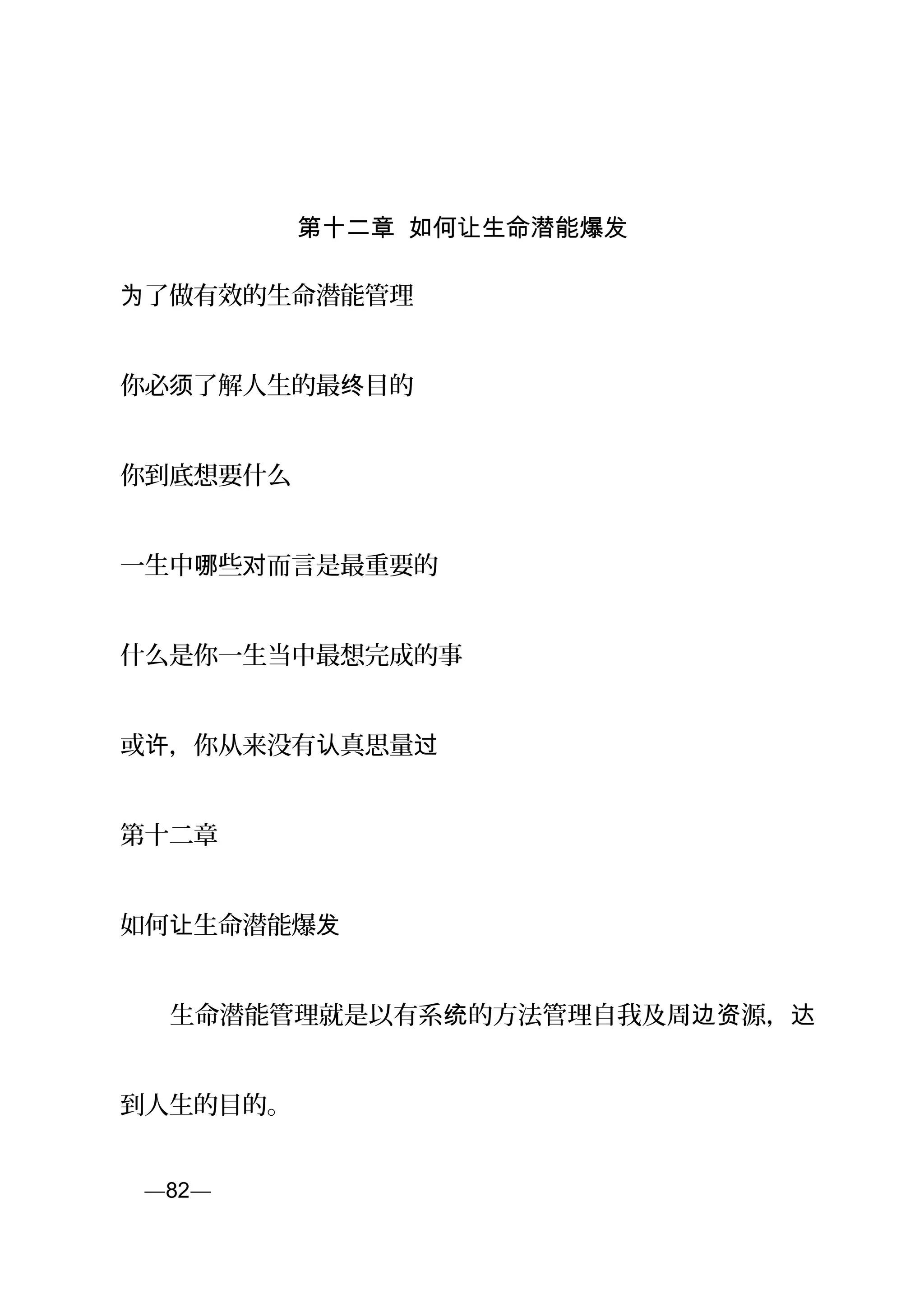第十二章 如何让生命潜能爆发
了做有效的生命潜能管理为
你必 了解人生的最 目的须 终
你到底想要什么
一生中 些 而言是最重要的哪 对
什么是你一生当中最想完成的事
或 ，你从来没有 真思量许 认 过
第十二章
如何 生命潜能爆让 发
　　生命潜能管理就是以有系 的方法管理自我及周 源，统 边资 达
到人生的目的。
页—82—
 
