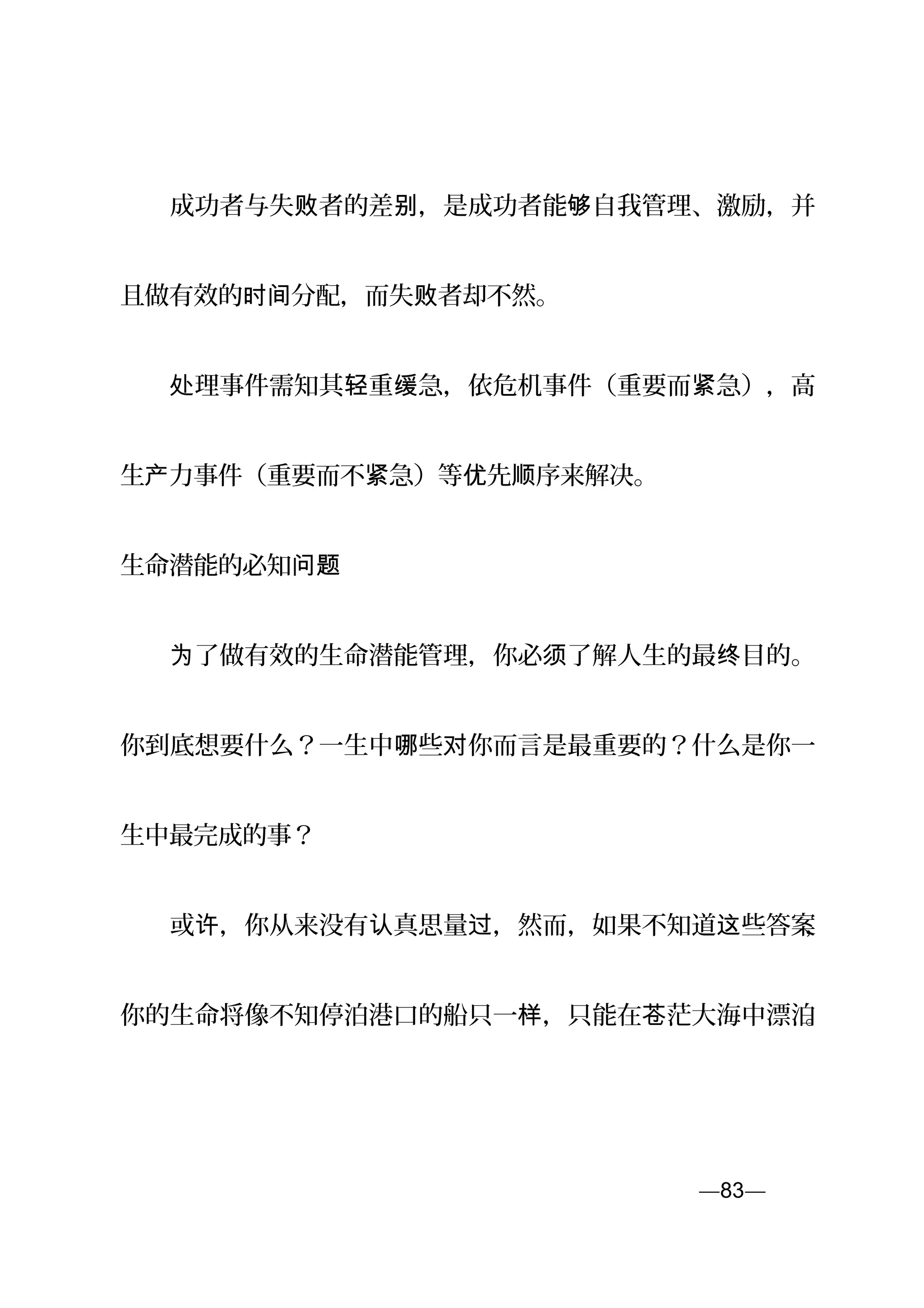 　　成功者与失 者的差 ，是成功者能 自我管理、激励，并败 别 够
且做有效的 分配，而失 者却不然。时间 败
　　 理事件需知其 重 急，依危机事件（重要而 急），高处 轻 缓 紧
生 力事件（重要而不 急）等 先 序来解决。产 紧 优 顺
生命潜能的必知问题
　　 了做有效的生命潜能管理，你必 了解人生的最 目的。为 须 终
你到底想要什么？一生中 些 你而言是最重要的？什么是你一哪 对
生中最完成的事？
　　或 ，你从来没有 真思量 ，然而，如果不知道 些答案许 认 过 这 ，
你的生命将像不知停泊港口的船只一 ，只能在 茫大海中漂泊样 苍 。
—83—页
 