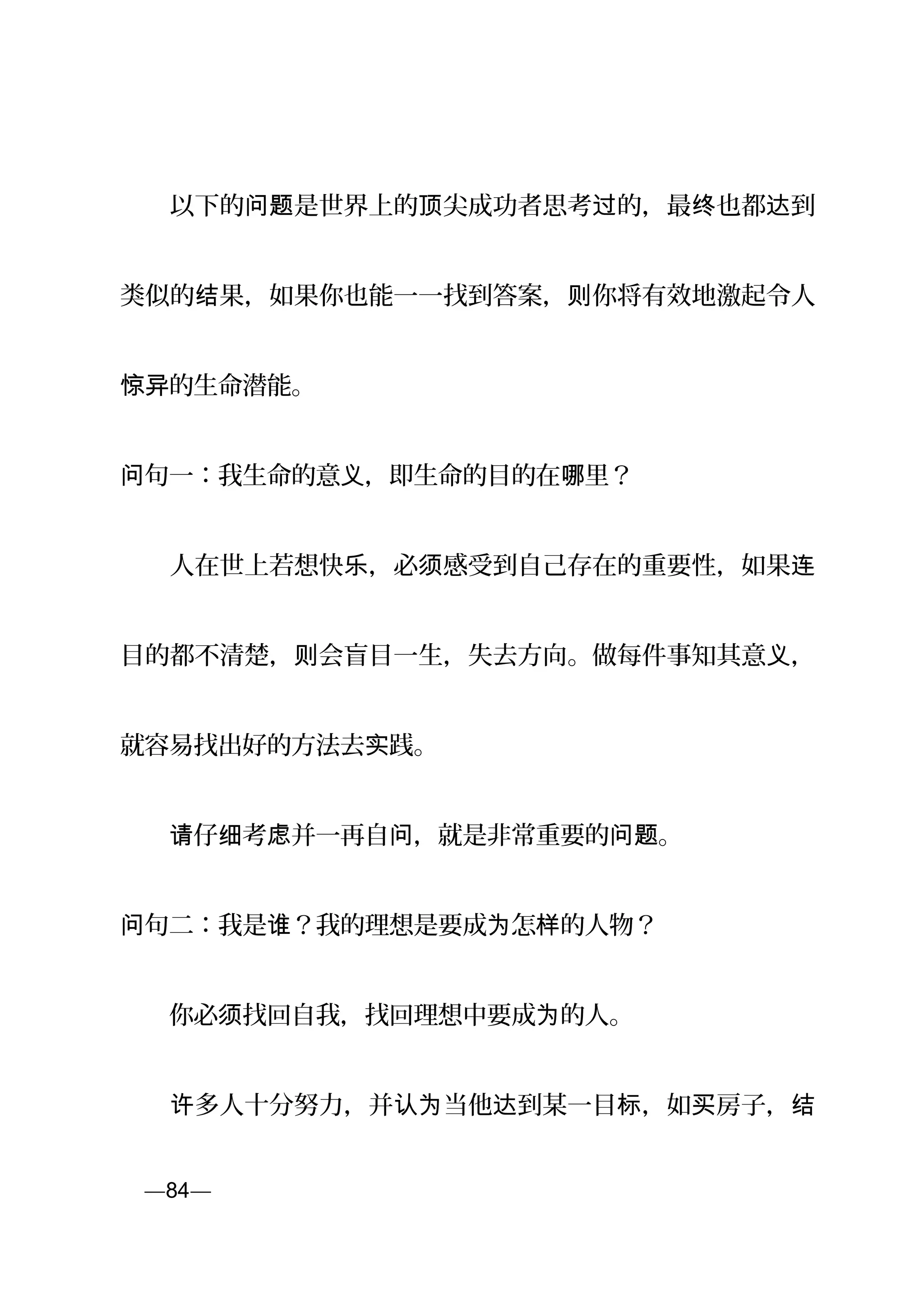 　　以下的 是世界上的 尖成功者思考 的，最 也都 到问题 顶 过 终 达
类似的 果，如果你也能一一找到答案， 你将有效地激起令人结 则
的生命潜能。惊异
句一：我生命的意 ，即生命的目的在 里？问 义 哪
　　人在世上若想快 ，必 感受到自己存在的重要性，如果乐 须 连
目的都不清楚， 会盲目一生，失去方向。做每件事知其意 ，则 义
就容易找出好的方法去 践。实
　　 仔 考 并一再自 ，就是非常重要的 。请 细 虑 问 问题
句二：我是 ？我的理想是要成 怎 的人物？问 谁 为 样
　　你必 找回自我，找回理想中要成 的人。须 为
　　 多人十分努力，并 当他 到某一目 ，如 房子，许 认为 达 标 买 结
页—84—
 