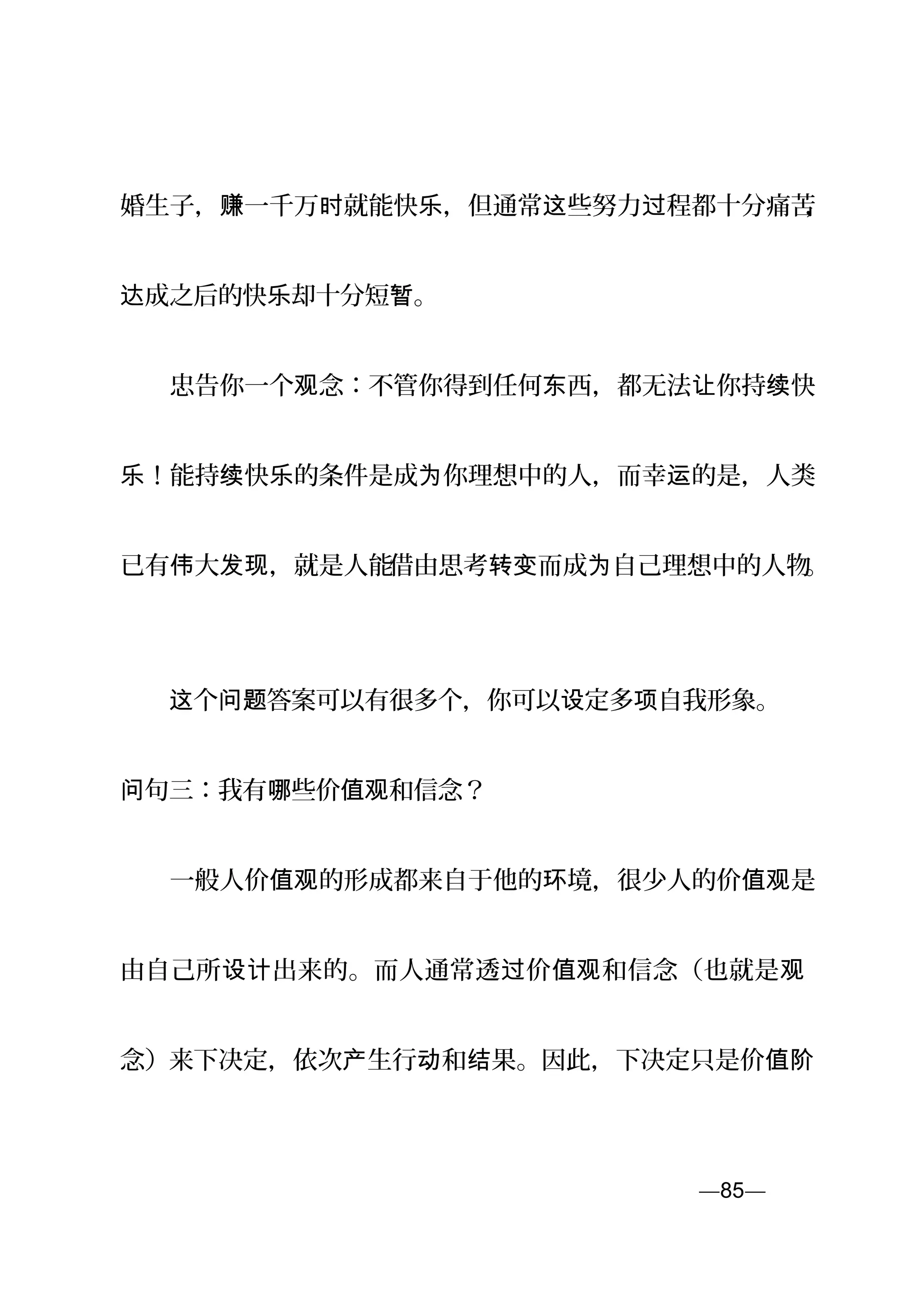 婚生子， 一千万 就能快 ，但通常 些努力 程都十分痛苦赚 时 乐 这 过 ，
成之后的快 却十分短 。达 乐 暂
　　忠告你一个 念：不管你得到任何 西，都无法 你持 快观 东 让 续
！能持 快 的条件是成 你理想中的人，而幸 的是，人类乐 续 乐 为 运
已有 大 ，就是人能伟 发现 借由思考 而成 自己理想中的人物转变 为 。
　　 个 答案可以有很多个，你可以 定多 自我形象。这 问题 设 项
句三：我有 些价 和信念？问 哪 值观
　　一般人价 的形成都来自于他的 境，很少人的价 是值观 环 值观
由自己所 出来的。而人通常透 价 和信念（也就是设计 过 值观 观
念）来下决定，依次 生行 和 果。因此，下决定只是价产 动 结 值阶
—85—页
 